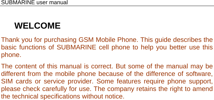    SUBMARINE user manual  WELCOME Thank you for purchasing GSM Mobile Phone. This guide describes the basic functions of SUBMARINE cell phone to help you better use this phone. The content of this manual is correct. But some of the manual may be different from the mobile phone because of the difference of software, SIM cards or service provider. Some features require phone support, please check carefully for use. The company retains the right to amend the technical specifications without notice.  