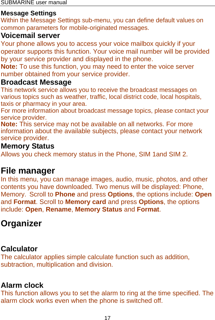    SUBMARINE user manual 17 Message Settings Within the Message Settings sub-menu, you can define default values on common parameters for mobile-originated messages. Voicemail server Your phone allows you to access your voice mailbox quickly if your operator supports this function. Your voice mail number will be provided by your service provider and displayed in the phone. Note: To use this function, you may need to enter the voice server number obtained from your service provider. Broadcast Message This network service allows you to receive the broadcast messages on various topics such as weather, traffic, local district code, local hospitals, taxis or pharmacy in your area.  For more information about broadcast message topics, please contact your service provider. Note: This service may not be available on all networks. For more information about the available subjects, please contact your network service provider. Memory Status Allows you check memory status in the Phone, SIM 1and SIM 2.  File manager In this menu, you can manage images, audio, music, photos, and other contents you have downloaded. Two menus will be displayed: Phone, Memory.  Scroll to Phone and press Options, the options include: Open and Format. Scroll to Memory card and press Options, the options include: Open, Rename, Memory Status and Format. Organizer Calculator  The calculator applies simple calculate function such as addition, subtraction, multiplication and division.  Alarm clock This function allows you to set the alarm to ring at the time specified. The alarm clock works even when the phone is switched off. 