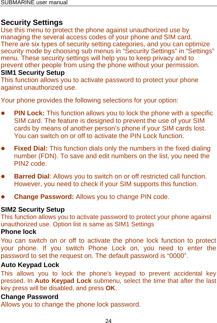    SUBMARINE user manual 24  Security Settings Use this menu to protect the phone against unauthorized use by managing the several access codes of your phone and SIM card. There are six types of security setting categories, and you can optimize security mode by choosing sub menus in “Security Settings” in “Settings” menu. These security settings will help you to keep privacy and to prevent other people from using the phone without your permission. SIM1 Security Setup This function allows you to activate password to protect your phone against unauthorized use. Your phone provides the following selections for your option: z PIN Lock: This function allows you to lock the phone with a specific SIM card. The feature is designed to prevent the use of your SIM cards by means of another person’s phone if your SIM cards lost. You can switch on or off to activate the PIN Lock function.     z Fixed Dial: This function dials only the numbers in the fixed dialing number (FDN). To save and edit numbers on the list, you need the PIN2 code. z Barred Dial: Allows you to switch on or off restricted call function. However, you need to check if your SIM supports this function. z Change Password: Allows you to change PIN code. SIM2 Security Setup This function allows you to activate password to protect your phone against unauthorized use. Option list is same as SIM1 Settings Phone lock You can switch on or off to activate the phone lock function to protect your phone. If you switch Phone Lock on, you need to enter the password to set the request on. The default password is “0000”. Auto Keypad Lock This allows you to lock the phone’s keypad to prevent accidental key pressed. In Auto Keypad Lock submenu, select the time that after the last key press will be disabled, and press OK. Change Password Allows you to change the phone lock password. 
