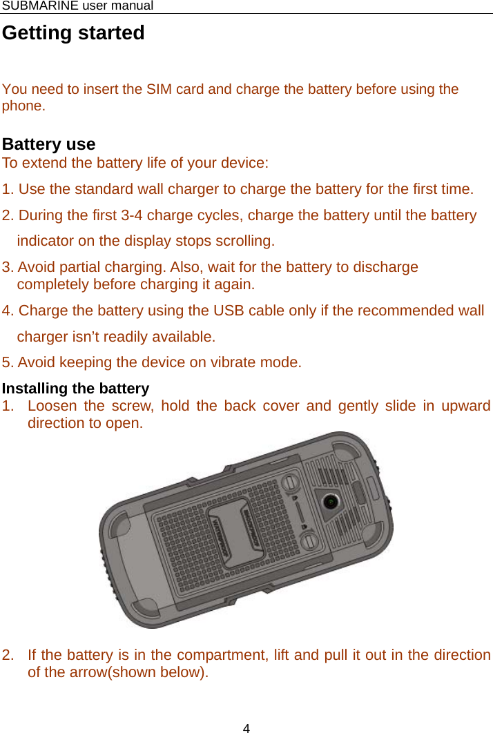    SUBMARINE user manual 4 Getting started You need to insert the SIM card and charge the battery before using the phone.  Battery use To extend the battery life of your device: 1. Use the standard wall charger to charge the battery for the first time. 2. During the first 3-4 charge cycles, charge the battery until the battery indicator on the display stops scrolling. 3. Avoid partial charging. Also, wait for the battery to discharge completely before charging it again. 4. Charge the battery using the USB cable only if the recommended wall charger isn’t readily available. 5. Avoid keeping the device on vibrate mode. Installing the battery 1.  Loosen the screw, hold the back cover and gently slide in upward direction to open.   2.  If the battery is in the compartment, lift and pull it out in the direction of the arrow(shown below). 