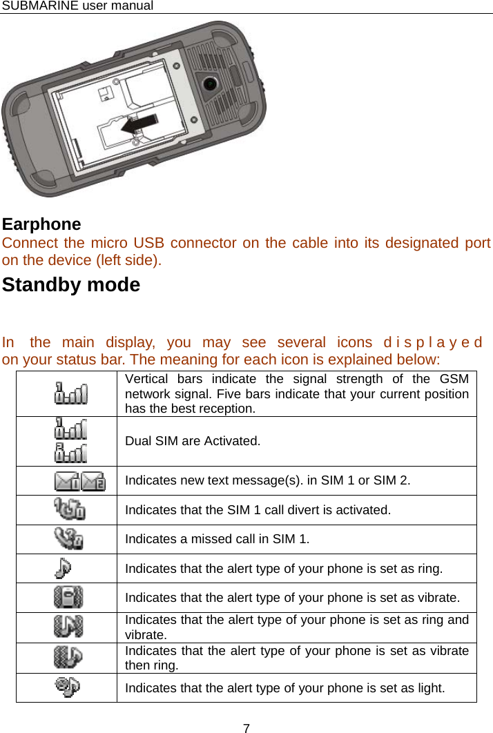    SUBMARINE user manual 7   Earphone Connect the micro USB connector on the cable into its designated port on the device (left side). Standby mode In  the main display, you may see several icons d i s p l a y e d  on your status bar. The meaning for each icon is explained below:  Vertical bars indicate the signal strength of the GSM network signal. Five bars indicate that your current position has the best reception. Dual SIM are Activated.  Indicates new text message(s). in SIM 1 or SIM 2.  Indicates that the SIM 1 call divert is activated. Indicates a missed call in SIM 1. Indicates that the alert type of your phone is set as ring. Indicates that the alert type of your phone is set as vibrate. Indicates that the alert type of your phone is set as ring and vibrate. Indicates that the alert type of your phone is set as vibrate then ring.Indicates that the alert type of your phone is set as light. 