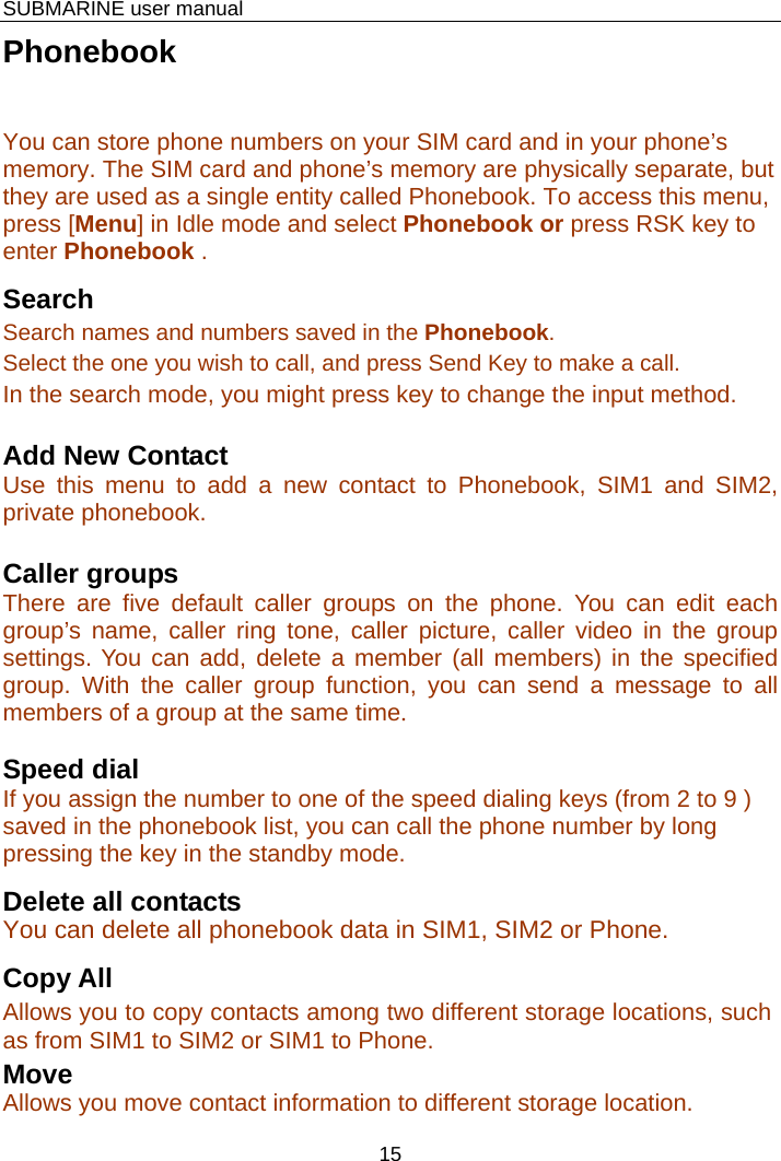    SUBMARINE user manual 15 Phonebook You can store phone numbers on your SIM card and in your phone’s memory. The SIM card and phone’s memory are physically separate, but they are used as a single entity called Phonebook. To access this menu, press [Menu] in Idle mode and select Phonebook or press RSK key to enter Phonebook . Search Search names and numbers saved in the Phonebook.  Select the one you wish to call, and press Send Key to make a call. In the search mode, you might press key to change the input method.  Add New Contact Use this menu to add a new contact to Phonebook, SIM1 and SIM2, private phonebook.  Caller groups There are five default caller groups on the phone. You can edit each group’s name, caller ring tone, caller picture, caller video in the group settings. You can add, delete a member (all members) in the specified group. With the caller group function, you can send a message to all members of a group at the same time.  Speed dial If you assign the number to one of the speed dialing keys (from 2 to 9 ) saved in the phonebook list, you can call the phone number by long pressing the key in the standby mode. Delete all contacts You can delete all phonebook data in SIM1, SIM2 or Phone. Copy All   Allows you to copy contacts among two different storage locations, such as from SIM1 to SIM2 or SIM1 to Phone. Move  Allows you move contact information to different storage location. 