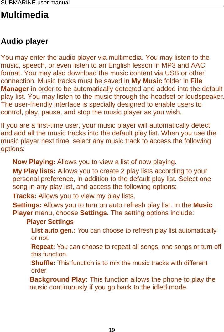    SUBMARINE user manual 19 Multimedia Audio player  You may enter the audio player via multimedia. You may listen to the music, speech, or even listen to an English lesson in MP3 and AAC format. You may also download the music content via USB or other connection. Music tracks must be saved in My Music folder in File Manager in order to be automatically detected and added into the default play list. You may listen to the music through the headset or loudspeaker. The user-friendly interface is specially designed to enable users to control, play, pause, and stop the music player as you wish.   If you are a first-time user, your music player will automatically detect and add all the music tracks into the default play list. When you use the music player next time, select any music track to access the following options: Now Playing: Allows you to view a list of now playing. My Play lists: Allows you to create 2 play lists according to your personal preference, in addition to the default play list. Select one song in any play list, and access the following options: Tracks: Allows you to view my play lists. Settings: Allows you to turn on auto refresh play list. In the Music Player menu, choose Settings. The setting options include: Player Settings List auto gen.: You can choose to refresh play list automatically or not. Repeat: You can choose to repeat all songs, one songs or turn off this function. Shuffle: This function is to mix the music tracks with different order. Background Play: This function allows the phone to play the music continuously if you go back to the idled mode.  