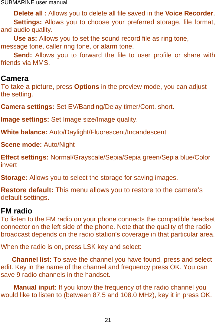    SUBMARINE user manual 21        Delete all : Allows you to delete all file saved in the Voice Recorder.        Settings: Allows you to choose your preferred storage, file format, and audio quality.        Use as: Allows you to set the sound record file as ring tone, message tone, caller ring tone, or alarm tone.        Send: Allows you to forward the file to user profile or share with friends via MMS.  Camera To take a picture, press Options in the preview mode, you can adjust the setting. Camera settings: Set EV/Banding/Delay timer/Cont. short. Image settings: Set Image size/Image quality. White balance: Auto/Daylight/Fluorescent/Incandescent Scene mode: Auto/Night Effect settings: Normal/Grayscale/Sepia/Sepia green/Sepia blue/Color invert Storage: Allows you to select the storage for saving images. Restore default: This menu allows you to restore to the camera’s default settings. FM radio To listen to the FM radio on your phone connects the compatible headset connector on the left side of the phone. Note that the quality of the radio broadcast depends on the radio station’s coverage in that particular area. When the radio is on, press LSK key and select:       Channel list: To save the channel you have found, press and select edit. Key in the name of the channel and frequency press OK. You can save 9 radio channels in the handset.        Manual input: If you know the frequency of the radio channel you would like to listen to (between 87.5 and 108.0 MHz), key it in press OK. 