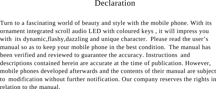                                   Declaration                             Turn to a fascinating world of beauty and style with the mobile phone. With its ornament integrated scroll audio LED with coloured keys , it will impress you with its dynamic,flashy,dazzling and unique character. Please read the user’s manual so as to keep your mobile phone in the best condition. The manual has been verified and reviewed to guarantee the accuracy. Instructions and descriptions contained herein are accurate at the time of publication. However, mobile phones developed afterwards and the contents of their manual are subject to modification without further notification. Our company reserves the rights in relation to the manual.                                