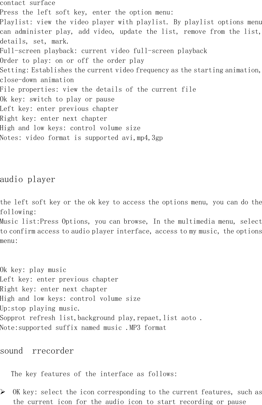 contact surface   Press the left soft key, enter the option menu: Playlist: view the video player with playlist. By playlist options menu can administer play, add video, update the list, remove from the list, details, set, mark. Full-screen playback: current video full-screen playback Order to play: on or off the order play  Setting: Establishes the current video frequency as the starting animation, close-down animation File properties: view the details of the current file Ok key: switch to play or pause  Left key: enter previous chapter Right key: enter next chapter High and low keys: control volume size Notes: video format is supported avi,mp4,3gp  audio player the left soft key or the ok key to access the options menu, you can do the following: Music list:Press Options, you can browse, In the multimedia menu, select to confirm access to audio player interface, access to my music, the options menu:   Ok key: play music Left key: enter previous chapter Right key: enter next chapter High and low keys: control volume size Up:stop playing music. Sopprot refresh list,background play,repaet,list aoto . Note:supported suffix named music .MP3 format sound  rrecorder The key features of the interface as follows: ¾ OK key: select the icon corresponding to the current features, such as the current icon for the audio icon to start recording or pause 