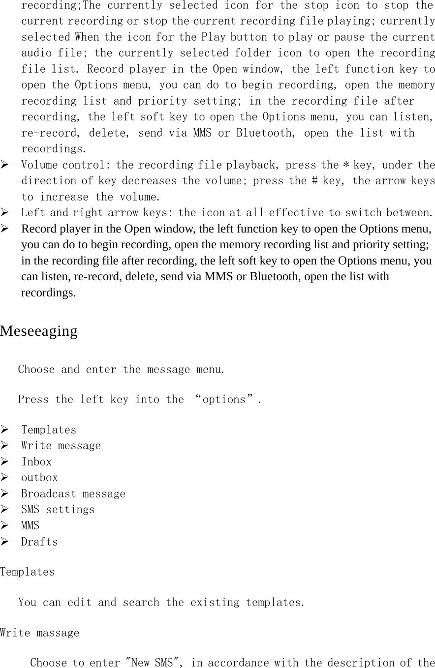 recording;The currently selected icon for the stop icon to stop the current recording or stop the current recording file playing; currently selected When the icon for the Play button to play or pause the current audio file; the currently selected folder icon to open the recording file list. Record player in the Open window, the left function key to open the Options menu, you can do to begin recording, open the memory recording list and priority setting; in the recording file after recording, the left soft key to open the Options menu, you can listen, re-record, delete, send via MMS or Bluetooth, open the list with recordings.  ¾ Volume control: the recording file playback, press the * key, under the direction of key decreases the volume; press the # key, the arrow keys to increase the volume. ¾ Left and right arrow keys: the icon at all effective to switch between. ¾ Record player in the Open window, the left function key to open the Options menu, you can do to begin recording, open the memory recording list and priority setting; in the recording file after recording, the left soft key to open the Options menu, you can listen, re-record, delete, send via MMS or Bluetooth, open the list with recordings.   Meseeaging Choose and enter the message menu. Press the left key into the “options”. ¾ Templates ¾ Write message ¾ Inbox ¾ outbox ¾ Broadcast message ¾ SMS settings ¾ MMS  ¾ Drafts Templates You can edit and search the existing templates. Write massage   Choose to enter &quot;New SMS&quot;, in accordance with the description of the 