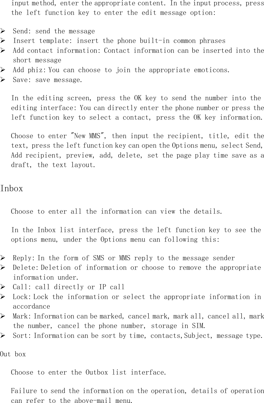 input method, enter the appropriate content. In the input process, press the left function key to enter the edit message option: ¾ Send: send the message ¾ Insert template: insert the phone built-in common phrases ¾ Add contact information: Contact information can be inserted into the short message ¾ Add phiz: You can choose to join the appropriate emoticons. ¾ Save: save message. In the editing screen, press the OK key to send the number into the editing interface: You can directly enter the phone number or press the left function key to select a contact, press the OK key information. Choose to enter &quot;New MMS&quot;, then input the recipient, title, edit the text, press the left function key can open the Options menu, select Send, Add recipient, preview, add, delete, set the page play time save as a draft, the text layout. Inbox Choose to enter all the information can view the details. In the Inbox list interface, press the left function key to see the options menu, under the Options menu can following this: ¾ Reply: In the form of SMS or MMS reply to the message sender ¾ Delete: Deletion of information or choose to remove the appropriate information under. ¾ Call: call directly or IP call ¾ Lock: Lock the information or select the appropriate information in accordance ¾ Mark: Information can be marked, cancel mark, mark all, cancel all, mark the number, cancel the phone number, storage in SIM.  ¾ Sort: Information can be sort by time, contacts,Subject, message type. Out box Choose to enter the Outbox list interface. Failure to send the information on the operation, details of operation can refer to the above-mail menu. 