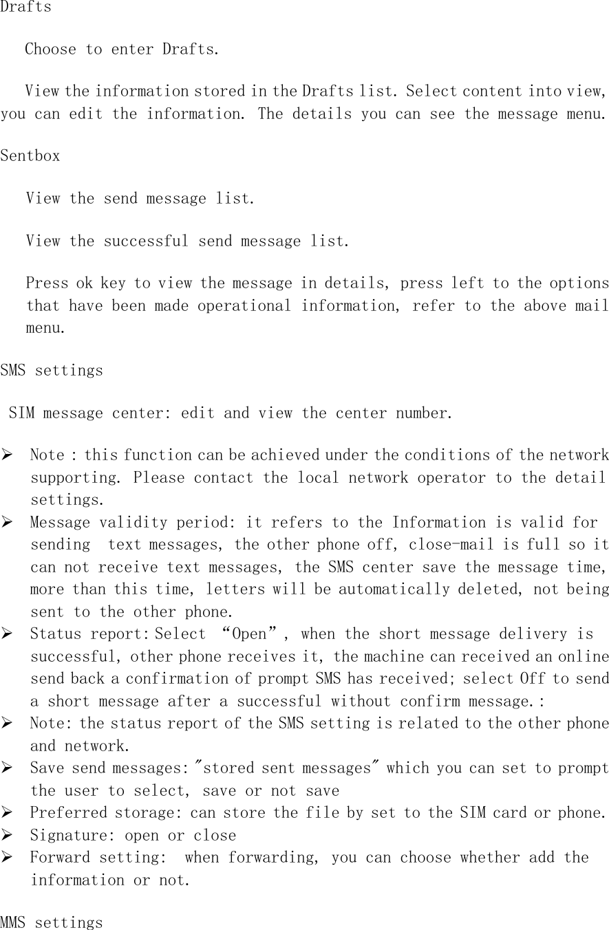 Drafts Choose to enter Drafts.  View the information stored in the Drafts list. Select content into view, you can edit the information. The details you can see the message menu. Sentbox View the send message list. View the successful send message list. Press ok key to view the message in details, press left to the options that have been made operational information, refer to the above mail menu. SMS settings  SIM message center: edit and view the center number. ¾ Note : this function can be achieved under the conditions of the network supporting. Please contact the local network operator to the detail settings.  ¾ Message validity period: it refers to the Information is valid for sending  text messages, the other phone off, close-mail is full so it can not receive text messages, the SMS center save the message time, more than this time, letters will be automatically deleted, not being sent to the other phone.  ¾ Status report: Select “Open”, when the short message delivery is successful, other phone receives it, the machine can received an online send back a confirmation of prompt SMS has received; select Off to send a short message after a successful without confirm message.: ¾ Note: the status report of the SMS setting is related to the other phone and network.  ¾ Save send messages: &quot;stored sent messages&quot; which you can set to prompt the user to select, save or not save ¾ Preferred storage: can store the file by set to the SIM card or phone. ¾ Signature: open or close ¾ Forward setting:  when forwarding, you can choose whether add the information or not. MMS settings 