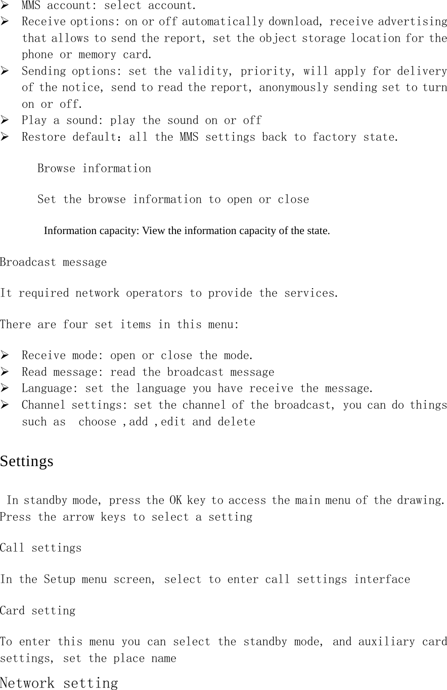 ¾ MMS account: select account.  ¾ Receive options: on or off automatically download, receive advertising that allows to send the report, set the object storage location for the phone or memory card.　  ¾ Sending options: set the validity, priority, will apply for delivery of the notice, send to read the report, anonymously sending set to turn on or off. ¾ Play a sound: play the sound on or off ¾ Restore default：all the MMS settings back to factory state. Browse information Set the browse information to open or close Information capacity: View the information capacity of the state. Broadcast message It required network operators to provide the services. There are four set items in this menu: ¾ Receive mode: open or close the mode. ¾ Read message: read the broadcast message ¾ Language: set the language you have receive the message.  ¾ Channel settings: set the channel of the broadcast, you can do things such as  choose ,add ,edit and delete Settings In standby mode, press the OK key to access the main menu of the drawing. Press the arrow keys to select a setting Call settings In the Setup menu screen, select to enter call settings interface Card setting To enter this menu you can select the standby mode, and auxiliary card settings, set the place name Network setting 