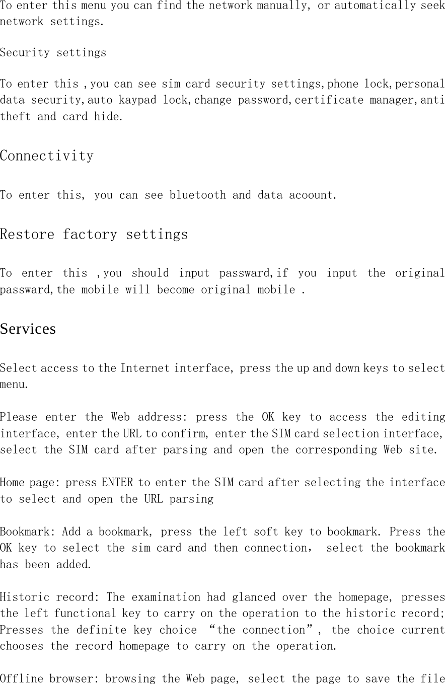 To enter this menu you can find the network manually, or automatically seek network settings. Security settings To enter this ,you can see sim card security settings,phone lock,personal data security,auto kaypad lock,change password,certificate manager,anti theft and card hide. Connectivity To enter this, you can see bluetooth and data acoount. Restore factory settings To  enter  this  ,you  should  input  passward,if  you  input  the  original passward,the mobile will become original mobile . Services Select access to the Internet interface, press the up and down keys to select menu.  Please  enter  the  Web  address:  press  the  OK  key  to  access  the  editing interface, enter the URL to confirm, enter the SIM card selection interface, select the SIM card after parsing and open the corresponding Web site.  Home page: press ENTER to enter the SIM card after selecting the interface to select and open the URL parsing  Bookmark: Add a bookmark, press the left soft key to bookmark. Press the OK key to select the sim card and then connection， select the bookmark has been added.  Historic record: The examination had glanced over the homepage, presses the left functional key to carry on the operation to the historic record; Presses the definite key choice “the connection”, the choice current chooses the record homepage to carry on the operation.  Offline browser: browsing the Web page, select the page to save the file 