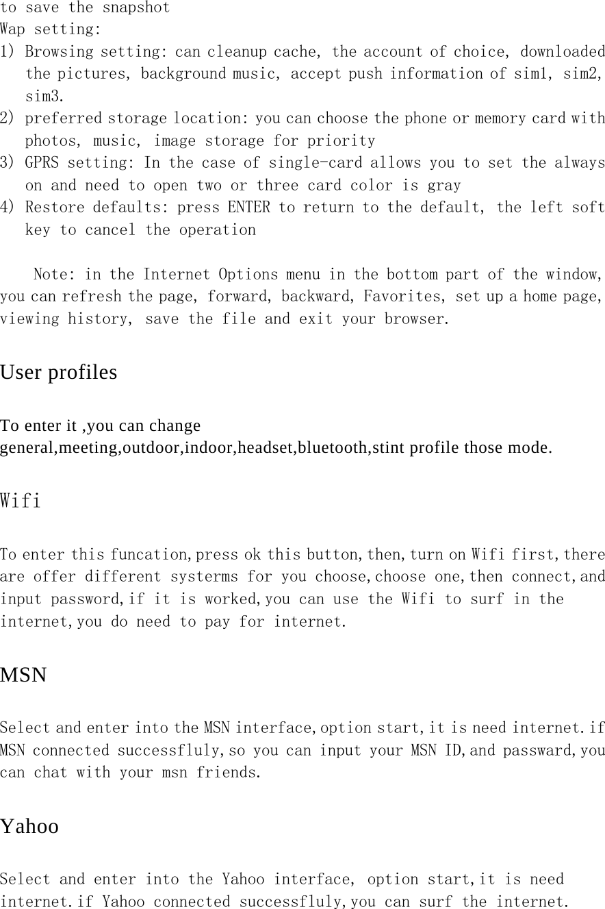 to save the snapshot Wap setting: 1) Browsing setting: can cleanup cache, the account of choice, downloaded the pictures, background music, accept push information of sim1, sim2, sim3. 2) preferred storage location: you can choose the phone or memory card with photos, music, image storage for priority 3) GPRS setting: In the case of single-card allows you to set the always on and need to open two or three card color is gray 4) Restore defaults: press ENTER to return to the default, the left soft key to cancel the operation   Note: in the Internet Options menu in the bottom part of the window, you can refresh the page, forward, backward, Favorites, set up a home page, viewing history, save the file and exit your browser.   User profiles To enter it ,you can change general,meeting,outdoor,indoor,headset,bluetooth,stint profile those mode. Wifi To enter this funcation,press ok this button,then,turn on Wifi first,there are offer different systerms for you choose,choose one,then connect,and input password,if it is worked,you can use the Wifi to surf in the internet,you do need to pay for internet. MSN Select and enter into the MSN interface,option start,it is need internet.if MSN connected successfluly,so you can input your MSN ID,and passward,you can chat with your msn friends. Yahoo Select and enter into the Yahoo interface, option start,it is need internet.if Yahoo connected successfluly,you can surf the internet. 