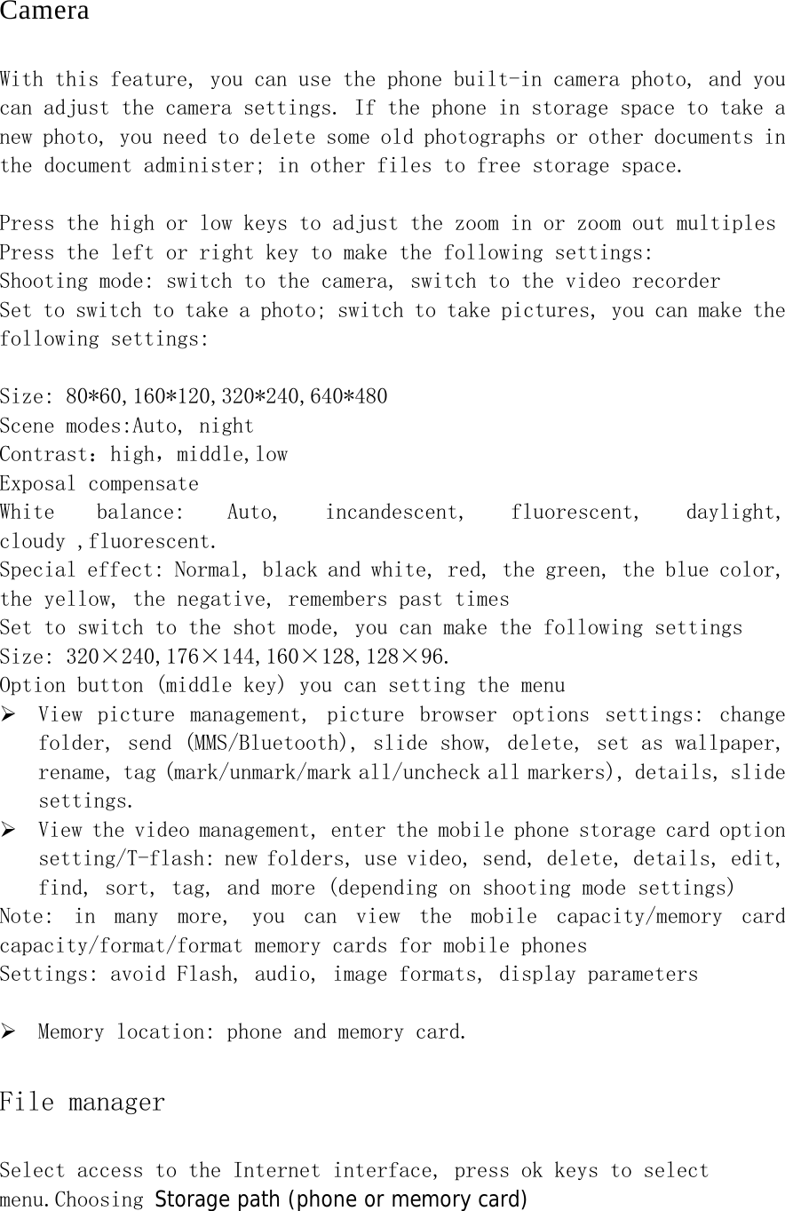 Camera With this feature, you can use the phone built-in camera photo, and you can adjust the camera settings. If the phone in storage space to take a new photo, you need to delete some old photographs or other documents in the document administer; in other files to free storage space.  Press the high or low keys to adjust the zoom in or zoom out multiples Press the left or right key to make the following settings: Shooting mode: switch to the camera, switch to the video recorder Set to switch to take a photo; switch to take pictures, you can make the following settings:  Size: 80*60,160*120,320*240,640*480 Scene modes:Auto, night Contrast：high，middle,low Exposal compensate White  balance:  Auto,  incandescent,  fluorescent,  daylight, cloudy ,fluorescent. Special effect: Normal, black and white, red, the green, the blue color, the yellow, the negative, remembers past times   Set to switch to the shot mode, you can make the following settings Size: 320×240,176×144,160×128,128×96. Option button (middle key) you can setting the menu ¾ View  picture  management,  picture  browser  options  settings:  change folder, send (MMS/Bluetooth), slide show, delete, set as wallpaper, rename, tag (mark/unmark/mark all/uncheck all markers), details, slide settings. ¾ View the video management, enter the mobile phone storage card option setting/T-flash: new folders, use video, send, delete, details, edit, find, sort, tag, and more (depending on shooting mode settings) Note:  in  many  more,  you  can  view  the  mobile  capacity/memory  card capacity/format/format memory cards for mobile phones Settings: avoid Flash, audio, image formats, display parameters    ¾ Memory location: phone and memory card. File manager Select access to the Internet interface, press ok keys to select menu.Choosing Storage path (phone or memory card) 