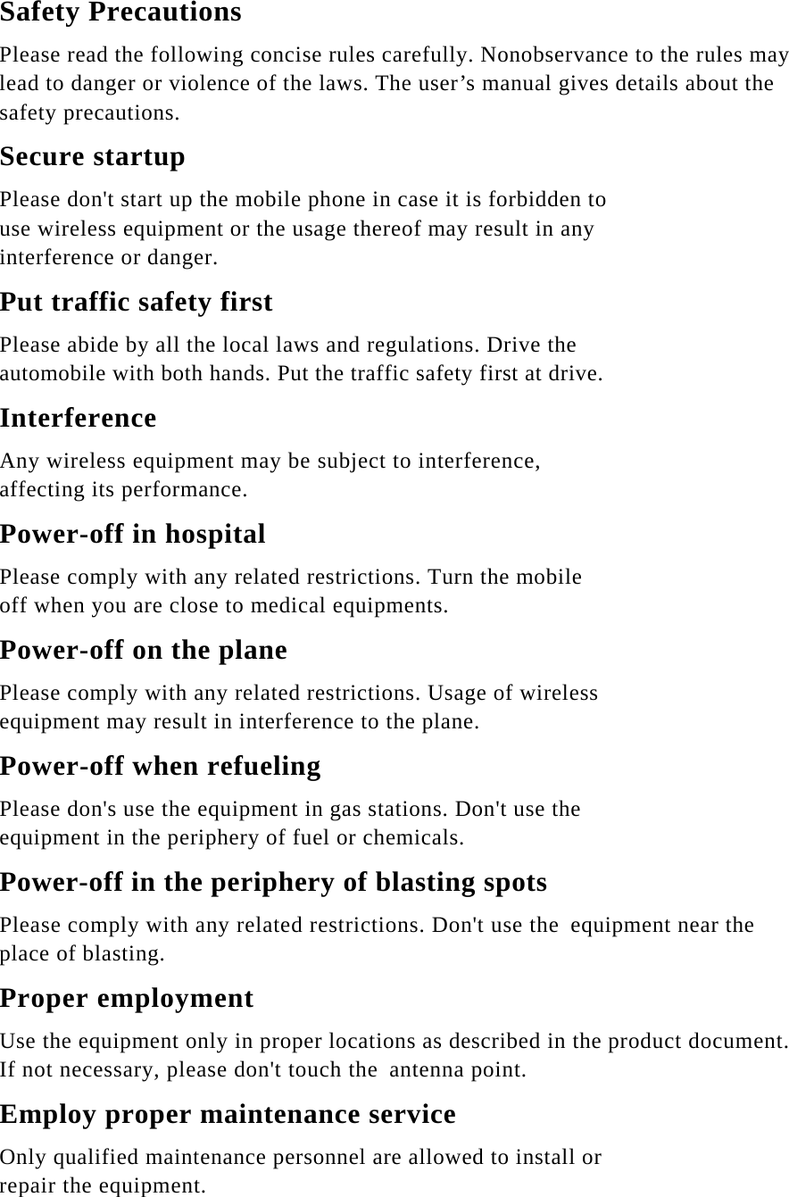 Safety Precautions Please read the following concise rules carefully. Nonobservance to the rules may lead to danger or violence of the laws. The user’s manual gives details about the safety precautions. Secure startup Please don&apos;t start up the mobile phone in case it is forbidden to use wireless equipment or the usage thereof may result in any interference or danger. Put traffic safety first Please abide by all the local laws and regulations. Drive the automobile with both hands. Put the traffic safety first at drive. Interference Any wireless equipment may be subject to interference, affecting its performance. Power-off in hospital Please comply with any related restrictions. Turn the mobile off when you are close to medical equipments. Power-off on the plane Please comply with any related restrictions. Usage of wireless equipment may result in interference to the plane. Power-off when refueling Please don&apos;s use the equipment in gas stations. Don&apos;t use the equipment in the periphery of fuel or chemicals. Power-off in the periphery of blasting spots Please comply with any related restrictions. Don&apos;t use the equipment near the place of blasting. Proper employment Use the equipment only in proper locations as described in the product document. If not necessary, please don&apos;t touch the antenna point. Employ proper maintenance service Only qualified maintenance personnel are allowed to install or repair the equipment. 