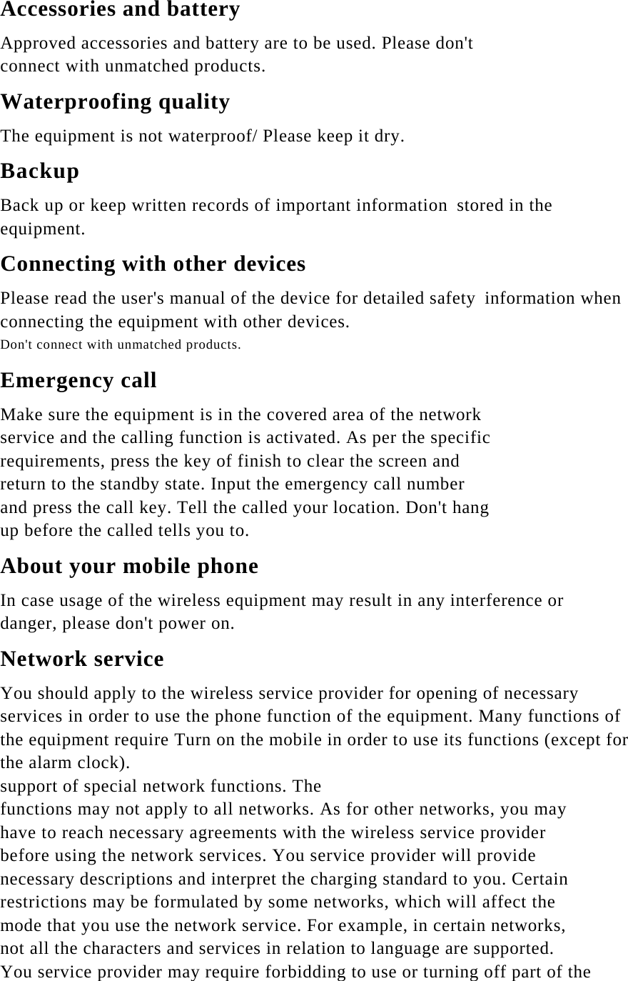 Accessories and battery Approved accessories and battery are to be used. Please don&apos;t connect with unmatched products. Waterproofing quality The equipment is not waterproof/ Please keep it dry. Backup Back up or keep written records of important information stored in the equipment. Connecting with other devices Please read the user&apos;s manual of the device for detailed safety information when connecting the equipment with other devices. Don&apos;t connect with unmatched products. Emergency call Make sure the equipment is in the covered area of the network service and the calling function is activated. As per the specific requirements, press the key of finish to clear the screen and return to the standby state. Input the emergency call number and press the call key. Tell the called your location. Don&apos;t hang up before the called tells you to. About your mobile phone In case usage of the wireless equipment may result in any interference or danger, please don&apos;t power on. Network service You should apply to the wireless service provider for opening of necessary services in order to use the phone function of the equipment. Many functions of the equipment require Turn on the mobile in order to use its functions (except for the alarm clock). support of special network functions. The functions may not apply to all networks. As for other networks, you may have to reach necessary agreements with the wireless service provider before using the network services. You service provider will provide necessary descriptions and interpret the charging standard to you. Certain restrictions may be formulated by some networks, which will affect the mode that you use the network service. For example, in certain networks, not all the characters and services in relation to language are supported. You service provider may require forbidding to use or turning off part of the 