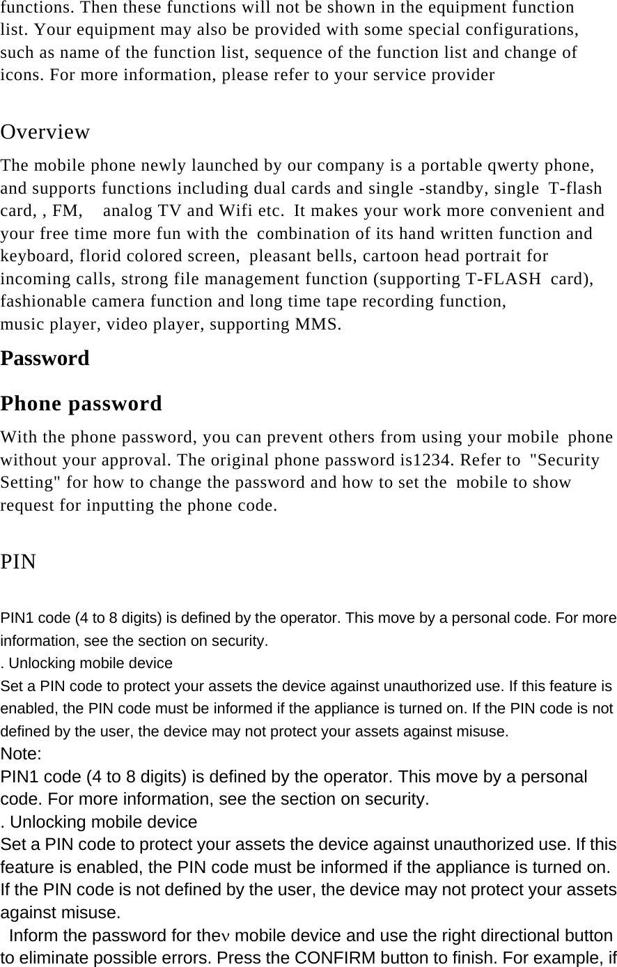 functions. Then these functions will not be shown in the equipment function list. Your equipment may also be provided with some special configurations, such as name of the function list, sequence of the function list and change of icons. For more information, please refer to your service provider  Overview The mobile phone newly launched by our company is a portable qwerty phone, and supports functions including dual cards and single -standby, single T-flash card, , FM,    analog TV and Wifi etc. It makes your work more convenient and your free time more fun with the combination of its hand written function and keyboard, florid colored screen, pleasant bells, cartoon head portrait for incoming calls, strong file management function (supporting T-FLASH card), fashionable camera function and long time tape recording function, music player, video player, supporting MMS. Password Phone password With the phone password, you can prevent others from using your mobile phone without your approval. The original phone password is1234. Refer to &quot;Security Setting&quot; for how to change the password and how to set the mobile to show request for inputting the phone code.  PIN  PIN1 code (4 to 8 digits) is defined by the operator. This move by a personal code. For more information, see the section on security. . Unlocking mobile device   Set a PIN code to protect your assets the device against unauthorized use. If this feature is enabled, the PIN code must be informed if the appliance is turned on. If the PIN code is not defined by the user, the device may not protect your assets against misuse.   Note: PIN1 code (4 to 8 digits) is defined by the operator. This move by a personal code. For more information, see the section on security. . Unlocking mobile device   Set a PIN code to protect your assets the device against unauthorized use. If this feature is enabled, the PIN code must be informed if the appliance is turned on. If the PIN code is not defined by the user, the device may not protect your assets against misuse.     Inform the password for theν mobile device and use the right directional button to eliminate possible errors. Press the CONFIRM button to finish. For example, if 