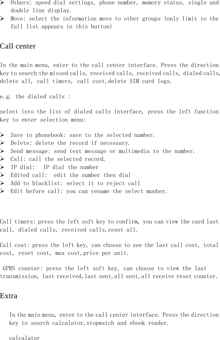 ¾ Others: speed dial settings, phone number, memory status, single and double line display. ¾ Move: select the information move to other groups (only limit to the full list appears in this button) Call center In the main menu, enter to the call center interface. Press the direction key to search the missed calls, receiced calls, received calls, dialed calls, delete all, call timers, call cost,delete SIM card logs. e.g. the dialed calls : select into the list of dialed calls interface, press the left function key to enter selection menu: ¾ Save to phonebook: save to the selected number. ¾ Delete: delete the record if necessary. ¾ Send message: send text message or multimedia to the number. ¾ Call: call the selected record. ¾ IP dial:  IP dial the number ¾ Edited call:  edit the number then dial   ¾ Add to blacklist: select it to reject call ¾ Edit before call: you can rename the select munber.  Call timers: press the left soft key to confirm, you can view the card last call, dialed calls, received calls,reset all.  Call cost: press the left key, can choose to see the last call cost, total cost, reset cost, max cost,price per unit.  GPRS counter: press the left soft key, can choose to view the last transmission, last received,last sent,all sent,all receive reset counter. Extra In the main menu, enter to the call center interface. Press the direction key to search calcalator,stopwatch and ebook reader.  calcalator 