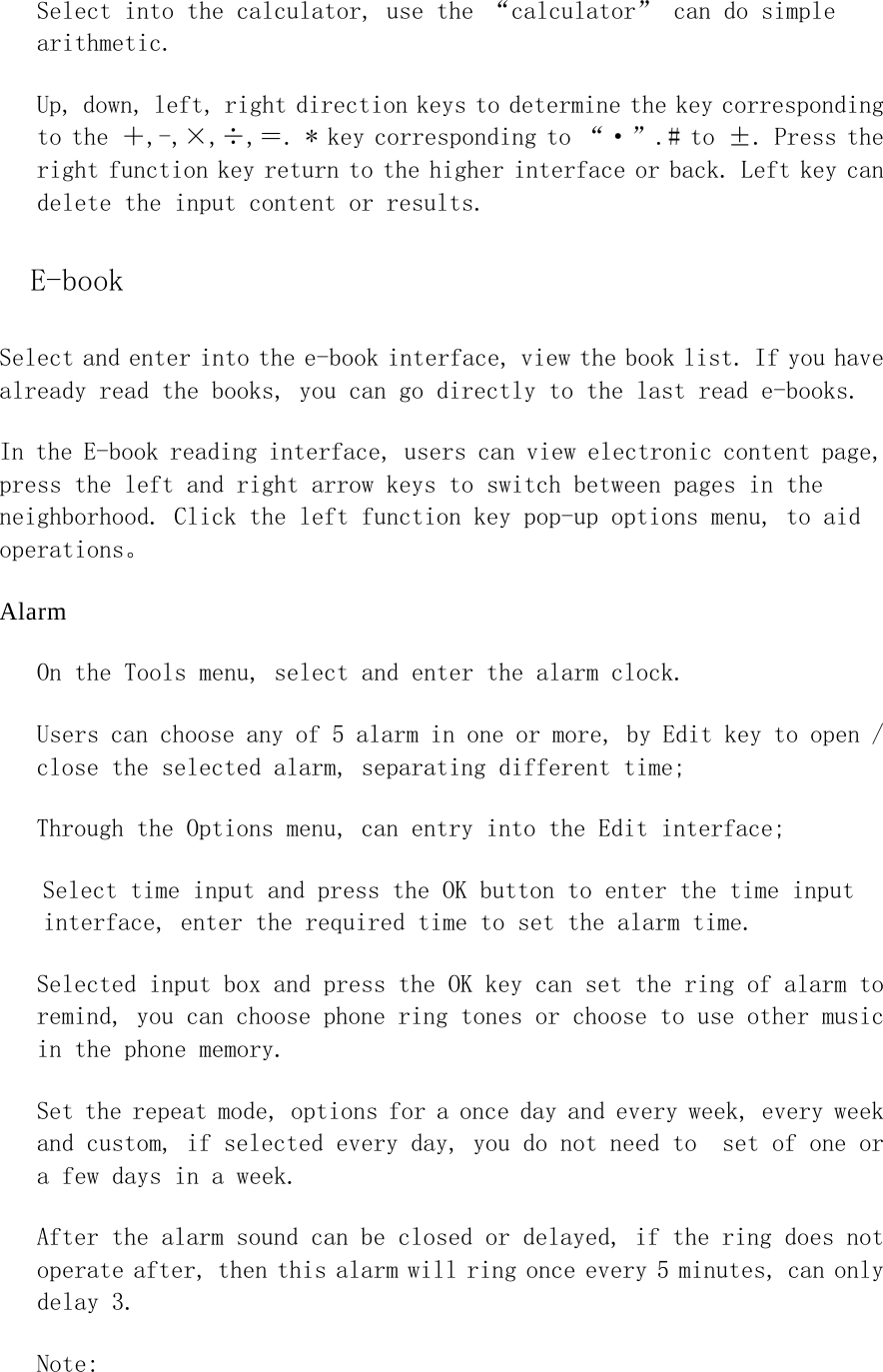 Select into the calculator, use the “calculator” can do simple arithmetic.  Up, down, left, right direction keys to determine the key corresponding to the ＋,-,×,÷,＝. * key corresponding to “·”.# to ±. Press the right function key return to the higher interface or back. Left key can delete the input content or results. E-book Select and enter into the e-book interface, view the book list. If you have already read the books, you can go directly to the last read e-books. In the E-book reading interface, users can view electronic content page, press the left and right arrow keys to switch between pages in the neighborhood. Click the left function key pop-up options menu, to aid operations。 Alarm On the Tools menu, select and enter the alarm clock.  Users can choose any of 5 alarm in one or more, by Edit key to open / close the selected alarm, separating different time;  Through the Options menu, can entry into the Edit interface;  Select time input and press the OK button to enter the time input interface, enter the required time to set the alarm time.  Selected input box and press the OK key can set the ring of alarm to remind, you can choose phone ring tones or choose to use other music in the phone memory.  Set the repeat mode, options for a once day and every week, every week and custom, if selected every day, you do not need to  set of one or a few days in a week.  After the alarm sound can be closed or delayed, if the ring does not operate after, then this alarm will ring once every 5 minutes, can only delay 3. Note:  