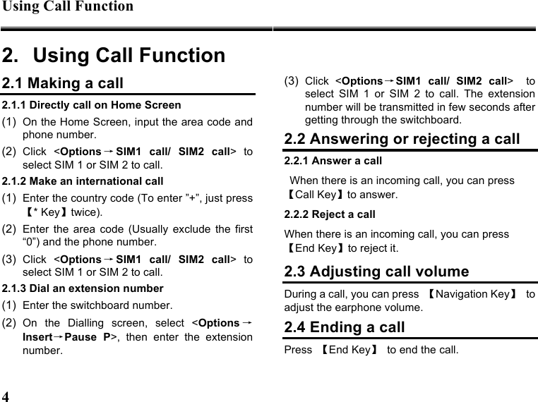 Using Call Function   4   2.  Using Call Function 2.1 Making a call 2.1.1 Directly call on Home Screen (1)  On the Home Screen, input the area code and phone number. (2)  Click  &lt;Options →SIM1  call/  SIM2  call&gt;  to select SIM 1 or SIM 2 to call. 2.1.2 Make an international call (1)  Enter the country code (To enter ”+”, just press【* Key】twice). (2)  Enter  the  area  code  (Usually  exclude  the  first “0”) and the phone number. (3)  Click  &lt;Options →SIM1  call/  SIM2  call&gt;  to select SIM 1 or SIM 2 to call. 2.1.3 Dial an extension number (1)  Enter the switchboard number. (2)  On  the  Dialling  screen,  select  &lt;Options →Insert→Pause  P&gt;,  then  enter  the  extension number. (3)  Click  &lt;Options→SIM1  call/  SIM2  call&gt;    to select  SIM  1  or  SIM  2  to  call.  The  extension number will be transmitted in few seconds after getting through the switchboard. 2.2 Answering or rejecting a call 2.2.1 Answer a call When there is an incoming call, you can press 【Call Key】to answer. 2.2.2 Reject a call When there is an incoming call, you can press 【End Key】to reject it. 2.3 Adjusting call volume During a call, you can press  【Navigation Key】  to adjust the earphone volume. 2.4 Ending a call Press  【End Key】  to end the call. 