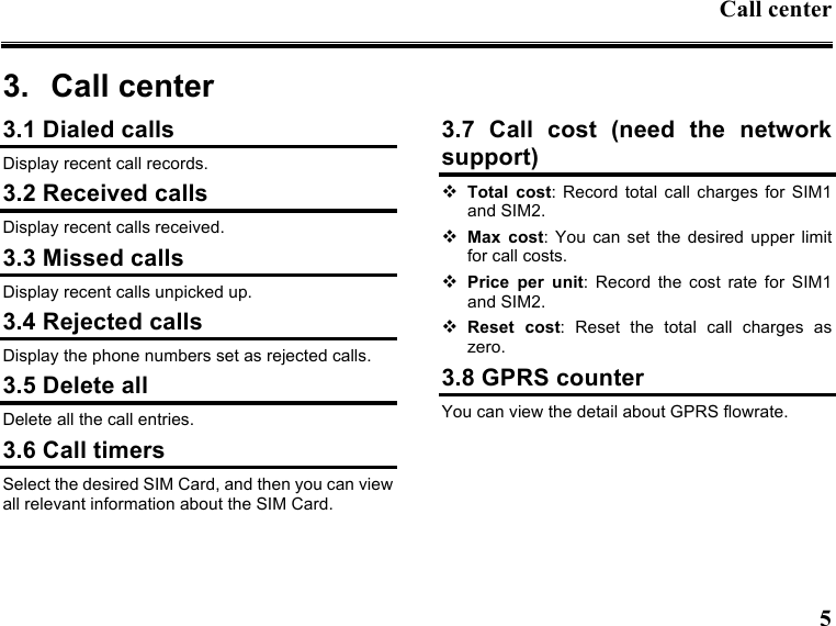 Call center  5  3.  Call center   3.1 Dialed calls Display recent call records. 3.2 Received calls Display recent calls received.   3.3 Missed calls Display recent calls unpicked up.   3.4 Rejected calls Display the phone numbers set as rejected calls. 3.5 Delete all Delete all the call entries. 3.6 Call timers Select the desired SIM Card, and then you can view all relevant information about the SIM Card. 3.7  Call  cost  (need  the  network support)  Total  cost:  Record  total  call charges  for  SIM1 and SIM2.  Max  cost:  You  can  set  the desired upper limit for call costs.  Price  per  unit:  Record  the  cost  rate  for  SIM1 and SIM2.  Reset  cost:  Reset  the  total  call  charges  as zero. 3.8 GPRS counter You can view the detail about GPRS flowrate.  