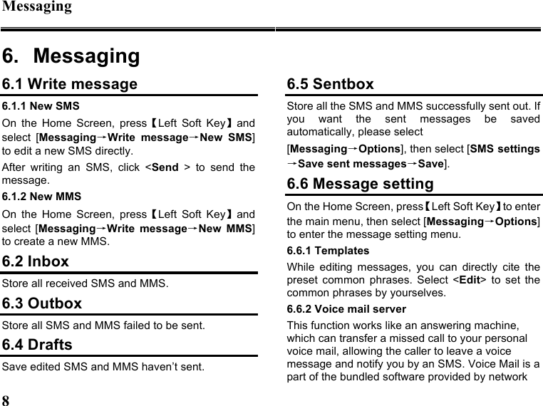 Messaging 8   6.  Messaging 6.1 Write message 6.1.1 New SMS On  the  Home  Screen,  press【Left  Soft  Key】and select  [Messaging→Write  message→New  SMS] to edit a new SMS directly. After  writing  an  SMS,  click  &lt;Send  &gt;  to  send  the message. 6.1.2 New MMS On  the  Home  Screen,  press【Left  Soft  Key】and select  [Messaging→Write  message→New  MMS] to create a new MMS. 6.2 Inbox Store all received SMS and MMS.   6.3 Outbox Store all SMS and MMS failed to be sent. 6.4 Drafts Save edited SMS and MMS haven’t sent. 6.5 Sentbox Store all the SMS and MMS successfully sent out. If you  want  the  sent  messages  be  saved automatically, please select [Messaging→Options], then select [SMS settings→Save sent messages→Save]. 6.6 Message setting On the Home Screen, press【Left Soft Key】to enter the main menu, then select [Messaging→Options] to enter the message setting menu. 6.6.1 Templates While  editing  messages,  you  can  directly  cite  the preset  common  phrases.  Select  &lt;Edit&gt;  to  set  the common phrases by yourselves. 6.6.2 Voice mail server This function works like an answering machine, which can transfer a missed call to your personal voice mail, allowing the caller to leave a voice message and notify you by an SMS. Voice Mail is a part of the bundled software provided by network 