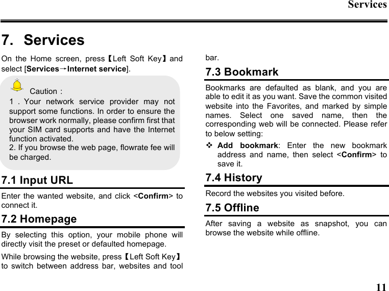 Services   11  7.  Services On  the  Home  screen,  press【Left  Soft  Key】and select [Services→Internet service].   Caution： 1．Your  network  service  provider  may  not support some functions. In order to ensure the browser work normally, please confirm first that your SIM card supports and  have  the  Internet function activated. 2. If you browse the web page, flowrate fee will be charged.  7.1 Input URL Enter  the wanted  website, and  click &lt;Confirm&gt; to connect it. 7.2 Homepage By  selecting  this  option,  your  mobile  phone  will directly visit the preset or defaulted homepage. While browsing the website, press【Left Soft Key】 to  switch  between  address  bar,  websites  and  tool bar. 7.3 Bookmark Bookmarks  are  defaulted  as  blank,  and  you  are able to edit it as you want. Save the common visited website  into  the  Favorites,  and  marked  by  simple names.  Select  one  saved  name,  then  the corresponding web will be connected. Please refer to below setting:  Add  bookmark:  Enter  the  new  bookmark address  and  name,  then  select  &lt;Confirm&gt;  to save it. 7.4 History Record the websites you visited before. 7.5 Offline After  saving  a  website  as  snapshot,  you  can browse the website while offline. 