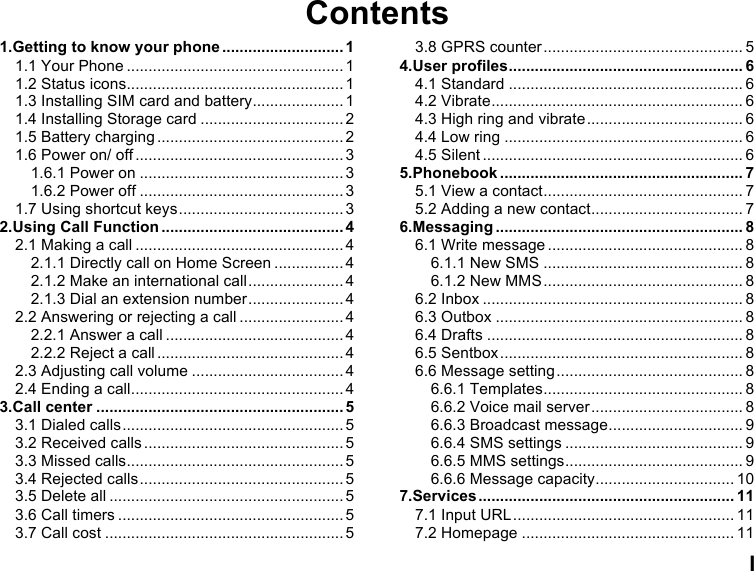  I Contents 1.Getting to know your phone ............................ 1 1.1 Your Phone .................................................. 1 1.2 Status icons .................................................. 1 1.3 Installing SIM card and battery ..................... 1 1.4 Installing Storage card ................................. 2 1.5 Battery charging ........................................... 2 1.6 Power on/ off ................................................ 3 1.6.1 Power on ............................................... 3 1.6.2 Power off ............................................... 3 1.7 Using shortcut keys ...................................... 3 2.Using Call Function .......................................... 4 2.1 Making a call ................................................ 4 2.1.1 Directly call on Home Screen ................ 4 2.1.2 Make an international call ...................... 4 2.1.3 Dial an extension number ...................... 4 2.2 Answering or rejecting a call ........................ 4 2.2.1 Answer a call ......................................... 4 2.2.2 Reject a call ........................................... 4 2.3 Adjusting call volume ................................... 4 2.4 Ending a call ................................................. 4 3.Call center ......................................................... 5 3.1 Dialed calls ................................................... 5 3.2 Received calls .............................................. 5 3.3 Missed calls .................................................. 5 3.4 Rejected calls ............................................... 5 3.5 Delete all ...................................................... 5 3.6 Call timers .................................................... 5 3.7 Call cost ....................................................... 5 3.8 GPRS counter .............................................. 5 4.User profiles ...................................................... 6 4.1 Standard ...................................................... 6 4.2 Vibrate .......................................................... 6 4.3 High ring and vibrate .................................... 6 4.4 Low ring ....................................................... 6 4.5 Silent ............................................................ 6 5.Phonebook ........................................................ 7 5.1 View a contact .............................................. 7 5.2 Adding a new contact ................................... 7 6.Messaging ......................................................... 8 6.1 Write message ............................................. 8 6.1.1 New SMS .............................................. 8 6.1.2 New MMS .............................................. 8 6.2 Inbox ............................................................ 8 6.3 Outbox ......................................................... 8 6.4 Drafts ........................................................... 8 6.5 Sentbox ........................................................ 8 6.6 Message setting ........................................... 8 6.6.1 Templates .............................................. 8 6.6.2 Voice mail server ................................... 8 6.6.3 Broadcast message ............................... 9 6.6.4 SMS settings ......................................... 9 6.6.5 MMS settings ......................................... 9 6.6.6 Message capacity ................................ 10 7.Services ........................................................... 11 7.1 Input URL ................................................... 11 7.2 Homepage ................................................. 11 