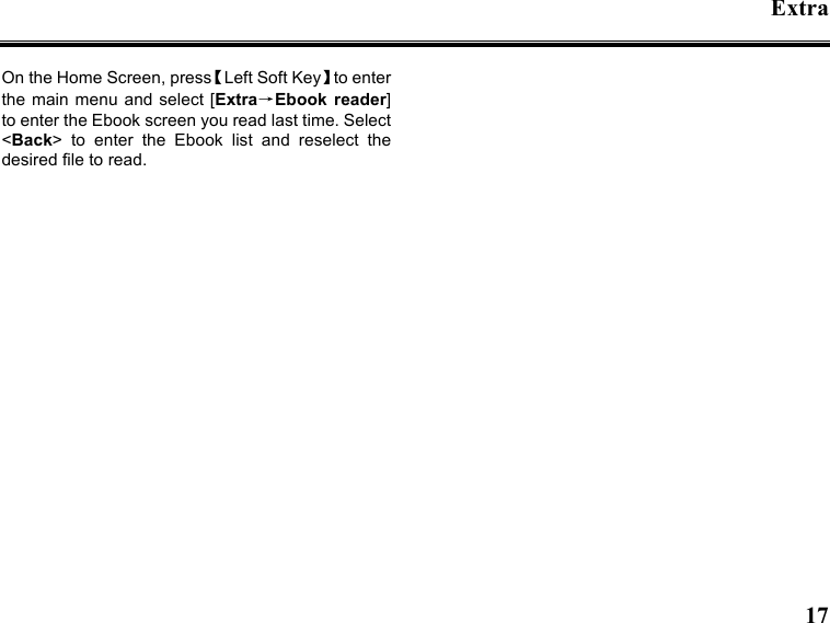 Extra   17  On the Home Screen, press【Left Soft Key】to enter the main  menu and select [Extra→Ebook  reader] to enter the Ebook screen you read last time. Select &lt;Back&gt;  to  enter  the  Ebook  list  and  reselect  the desired file to read.   