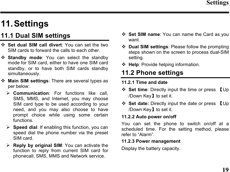 Settings  19  11. Settings11.1 Dual SIM settings  Set dual  SIM  call  divert: You can  set the two SIM cards to forward the calls to each other.    Standby  mode:  You  can  select  the  standby mode for SIM card, either to have one SIM card standby,  or  to  have  both  SIM  cards  standby simultaneously.  Main SIM  settings: There are several types as per below:  Communication:  For  functions  like  call, SMS,  MMS,  and  Internet,  you  may  choose SIM  card  type  to  be  used  according  to  your need,  and  you  may  also  choose  to  have prompt  choice  while  using  some  certain functions.  Speed dial: If enabling this function, you can speed  dial  the  phone  number  via  the  preset SIM card.  Reply by original SIM: You can activate the function  to  reply  from  current  SIM  card  for phonecall, SMS, MMS and Network service.  Set SIM name: You can name the Card as you want.  Dual SIM settings: Please follow the prompting steps shown on the screen to process dual-SIM setting.  Help: Provide helping information. 11.2 Phone settings 11.2.1 Time and date  Set  time: Directly input the time or press  【Up /Down Key】to set it.  Set date: Directly input the date or press  【Up /Down Key】to set it. 11.2.2 Auto power on/off You  can  set  the  phone  to  switch  on/off  at  a scheduled  time.  For  the  setting  method,  please refer to “Alarm”.     11.2.3 Power management Display the battery capacity. 