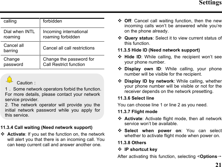 Settings  21  calling forbidden Dial when INTL roaming Incoming international roaming forbidden Cancel all barring Cancel all call restrictions Change password Change the password for Call Restrict function    Caution： 1．  Some network operators forbid the function. For more details,  please contact your  network service provider. 2.  The  network  operator  will  provide  you  the initial  network  password  while  you  apply  for this service.  11.3.4 Call waiting (Need network support)  Activate: If you set the function on, the network will alert you that there is an incoming call. You can keep current call and answer another one.  Off:  Cancel  call  waiting  function,  then  the  new incoming  calls  won’t  be  answered  while  you’re on the phone already.  Query status: Select it to view current status of this function. 11.3.5 Hide ID (Need network support)  Hide  ID:  While  calling,  the  recipient  won’t  see your phone number.    Display  own  ID:  While  calling,  your  phone number will be visible for the recipient.  Display  ID  by  network: While calling, whether your phone number will be visible or not for the receiver depends on the network presetting. 11.3.6 Select line You can choose line 1 or line 2 as you need. 11.3.7 Flight mode  Activate:  Activate flight mode, then  all  network service won’t be available.  Select  when  power  on:  You  can  select whether to activate flight mode when power on. 11.3.8 Others  IP shortcut key After activating this function, selecting &lt;Options→