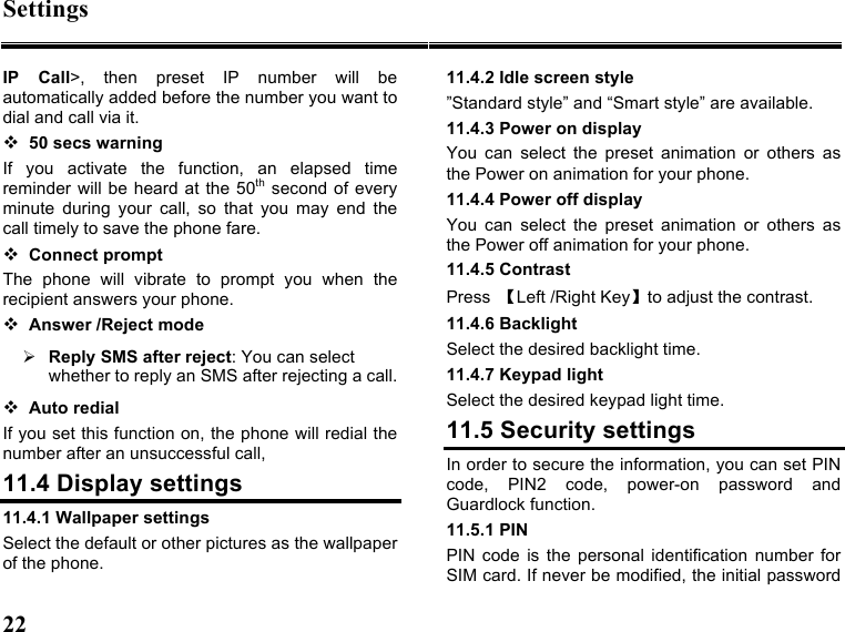 Settings 22   IP  Call&gt;,  then  preset  IP  number  will  be automatically added before the number you want to dial and call via it.  50 secs warning If  you  activate  the  function,  an  elapsed  time reminder will be heard  at the 50th second  of every minute  during  your  call,  so  that  you  may  end  the call timely to save the phone fare.    Connect prompt The  phone  will  vibrate  to  prompt  you  when  the recipient answers your phone.  Answer /Reject mode  Reply SMS after reject: You can select whether to reply an SMS after rejecting a call.  Auto redial If you set this function on, the phone will redial the number after an unsuccessful call, 11.4 Display settings 11.4.1 Wallpaper settings Select the default or other pictures as the wallpaper of the phone. 11.4.2 Idle screen style ”Standard style” and “Smart style” are available. 11.4.3 Power on display   You  can  select  the  preset  animation  or  others  as the Power on animation for your phone.   11.4.4 Power off display   You  can  select  the  preset  animation  or  others  as the Power off animation for your phone.   11.4.5 Contrast Press  【Left /Right Key】to adjust the contrast. 11.4.6 Backlight Select the desired backlight time. 11.4.7 Keypad light Select the desired keypad light time. 11.5 Security settings In order to secure the information, you can set PIN code,  PIN2  code,  power-on  password  and Guardlock function. 11.5.1 PIN PIN  code  is  the personal  identification  number  for SIM card. If never be modified, the initial password 