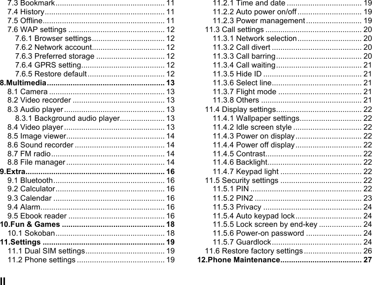  II 7.3 Bookmark ................................................... 11 7.4 History ........................................................ 11 7.5 Offline ......................................................... 11 7.6 WAP settings ............................................. 12 7.6.1 Browser settings .................................. 12 7.6.2 Network account .................................. 12 7.6.3 Preferred storage ................................ 12 7.6.4 GPRS setting ....................................... 12 7.6.5 Restore default .................................... 12 8.Multimedia ....................................................... 13 8.1 Camera ...................................................... 13 8.2 Video recorder ........................................... 13 8.3 Audio player ............................................... 13 8.3.1 Background audio player ..................... 13 8.4 Video player ............................................... 13 8.5 Image viewer .............................................. 14 8.6 Sound recorder .......................................... 14 8.7 FM radio ..................................................... 14 8.8 File manager .............................................. 14 9.Extra ................................................................. 16 9.1 Bluetooth .................................................... 16 9.2 Calculator ................................................... 16 9.3 Calendar .................................................... 16 9.4 Alarm .......................................................... 16 9.5 Ebook reader ............................................. 16 10.Fun &amp; Games ................................................ 18 10.1 Sokoban ................................................... 18 11.Settings ......................................................... 19 11.1 Dual SIM settings ..................................... 19 11.2 Phone settings ......................................... 19 11.2.1 Time and date ................................... 19 11.2.2 Auto power on/off .............................. 19 11.2.3 Power management .......................... 19 11.3 Call settings ............................................. 20 11.3.1 Network selection .............................. 20 11.3.2 Call divert .......................................... 20 11.3.3 Call barring ........................................ 20 11.3.4 Call waiting ........................................ 21 11.3.5 Hide ID .............................................. 21 11.3.6 Select line .......................................... 21 11.3.7 Flight mode ....................................... 21 11.3.8 Others ............................................... 21 11.4 Display settings ........................................ 22 11.4.1 Wallpaper settings ............................. 22 11.4.2 Idle screen style ................................ 22 11.4.3 Power on display ............................... 22 11.4.4 Power off display ............................... 22 11.4.5 Contrast ............................................. 22 11.4.6 Backlight ............................................ 22 11.4.7 Keypad light ...................................... 22 11.5 Security settings ...................................... 22 11.5.1 PIN .................................................... 22 11.5.2 PIN2 .................................................. 23 11.5.3 Privacy .............................................. 24 11.5.4 Auto keypad lock ............................... 24 11.5.5 Lock screen by end-key .................... 24 11.5.6 Power-on password .......................... 24 11.5.7 Guardlock .......................................... 24 11.6 Restore factory settings ........................... 26 12.Phone Maintenance ...................................... 27 