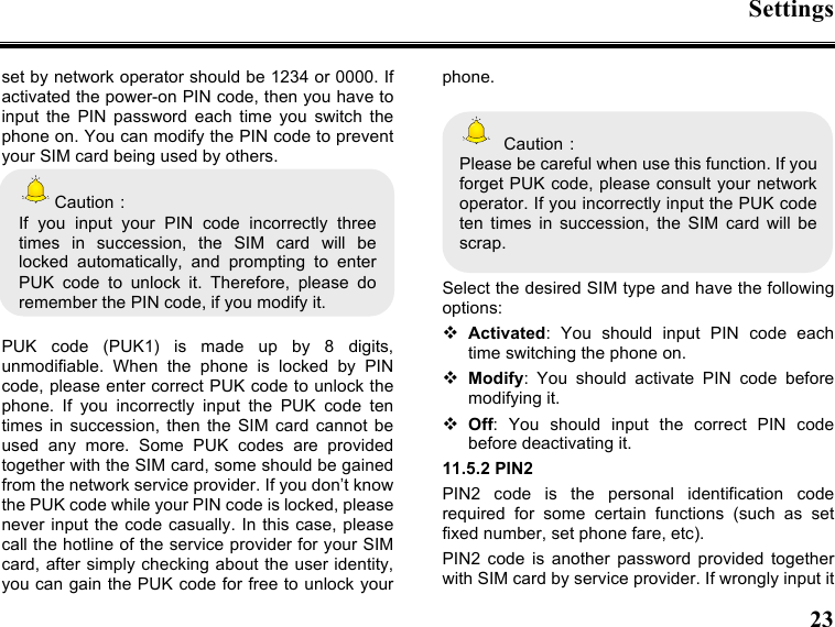 Settings  23  set by network operator should be 1234 or 0000. If activated the power-on PIN code, then you have to input  the  PIN  password  each  time  you  switch  the phone on. You can modify the PIN code to prevent your SIM card being used by others.   Caution： If  you  input  your  PIN  code  incorrectly  three times  in  succession,  the  SIM  card  will  be locked  automatically,  and  prompting  to  enter PUK  code  to  unlock  it.  Therefore,  please  do remember the PIN code, if you modify it.  PUK  code  (PUK1)  is  made  up  by  8  digits, unmodifiable.  When  the  phone  is  locked  by  PIN code, please enter correct PUK code to unlock the phone.  If  you  incorrectly  input  the  PUK  code  ten times  in  succession,  then the  SIM  card cannot be used  any  more.  Some  PUK  codes  are  provided together with the SIM card, some should be gained from the network service provider. If you don’t know the PUK code while your PIN code is locked, please never input the code casually. In this case,  please call the hotline of the service provider for your SIM card, after simply checking about the user identity, you can gain the PUK code for free to unlock your phone.    Caution： Please be careful when use this function. If you forget PUK code, please consult your network operator. If you incorrectly input the PUK code ten  times  in  succession,  the  SIM  card  will  be scrap.    Select the desired SIM type and have the following options:  Activated:  You  should  input  PIN  code  each time switching the phone on.  Modify:  You  should  activate  PIN  code  before modifying it.  Off:  You  should  input  the  correct  PIN  code before deactivating it. 11.5.2 PIN2 PIN2  code  is  the  personal  identification  code required  for  some  certain  functions  (such  as  set fixed number, set phone fare, etc). PIN2  code  is  another  password  provided  together with SIM card by service provider. If wrongly input it 