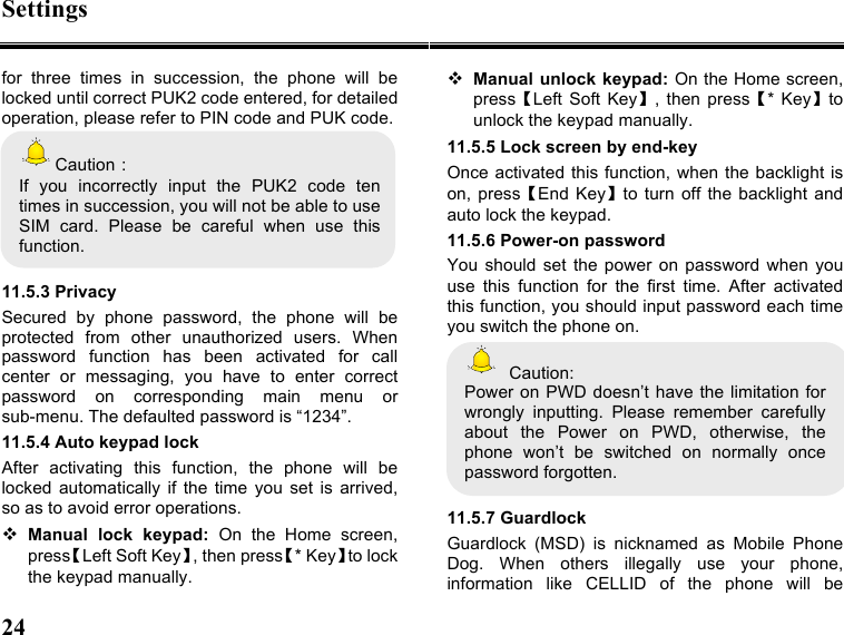 Settings 24   for  three  times  in  succession,  the  phone  will  be locked until correct PUK2 code entered, for detailed operation, please refer to PIN code and PUK code.   Caution： If  you  incorrectly  input  the  PUK2  code  ten times in succession, you will not be able to use SIM  card.  Please  be  careful  when  use  this function.  11.5.3 Privacy Secured  by  phone  password,  the  phone  will  be protected  from  other  unauthorized  users.  When password  function  has  been  activated  for  call center  or  messaging,  you  have  to  enter  correct password  on  corresponding  main  menu  or sub-menu. The defaulted password is “1234”.   11.5.4 Auto keypad lock After  activating  this  function,  the  phone  will  be locked  automatically  if  the  time  you  set  is  arrived, so as to avoid error operations.  Manual  lock  keypad:  On  the  Home  screen, press【Left Soft Key】, then press【* Key】to lock the keypad manually.  Manual unlock keypad: On the Home screen, press【Left Soft  Key】,  then press【*  Key】to unlock the keypad manually. 11.5.5 Lock screen by end-key Once activated this function, when the backlight is on,  press【End Key】to  turn  off  the  backlight  and auto lock the keypad. 11.5.6 Power-on password You  should  set  the  power  on  password  when  you use  this  function  for  the  first  time.  After  activated this function, you should input password each time you switch the phone on.   Caution: Power  on  PWD doesn’t have the limitation for wrongly  inputting.  Please  remember  carefully about  the  Power  on  PWD,  otherwise,  the phone  won’t  be  switched  on  normally  once password forgotten.    11.5.7 Guardlock Guardlock  (MSD)  is  nicknamed  as  Mobile  Phone Dog.  When  others  illegally  use  your  phone, information  like  CELLID  of  the  phone  will  be 