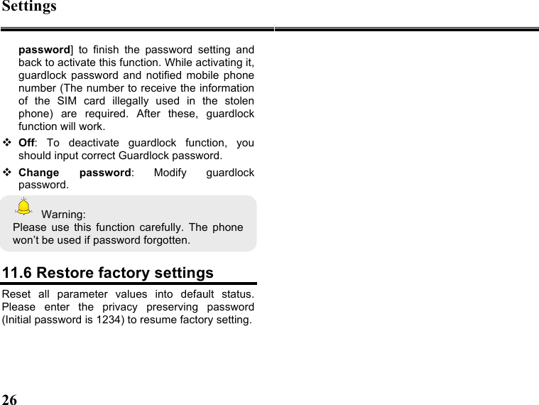 Settings 26   password]  to  finish  the  password  setting  and back to activate this function. While activating it, guardlock password  and  notified  mobile  phone number (The number to receive the information of  the  SIM  card  illegally  used  in  the  stolen phone)  are  required.  After  these,  guardlock function will work.      Off:  To  deactivate  guardlock  function,  you should input correct Guardlock password.  Change  password:  Modify  guardlock password.   Warning: Please  use  this  function  carefully.  The  phone won’t be used if password forgotten.    11.6 Restore factory settings Reset  all  parameter  values  into  default  status. Please  enter  the  privacy  preserving  password (Initial password is 1234) to resume factory setting. 