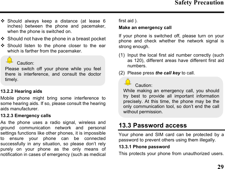 Safety Precaution  29   Should  always  keep  a  distance  (at  lease  6 inches)  between  the  phone  and  pacemaker, when the phone is switched on.   Should not have the phone in a breast pocket  Should  listen  to  the  phone  closer  to  the  ear which is farther from the pacemaker.   Caution: Please  switch  off  your  phone  while  you  feel there  is  interference,  and  consult  the  doctor timely.  13.2.2 Hearing aids Mobile  phone  might  bring  some  interference  to some hearing aids. If so, please consult the hearing aids manufacturer. 13.2.3 Emergency calls As  the  phone  uses  a  radio  signal,  wireless  and ground  communication  network  and  personal settings functions like other phones, it is impossible to  ensure  your  phone  can  be  connected successfully  in  any  situation,  so  please  don’t  rely purely  on  your  phone  as  the  only  means  of notification in cases of emergency (such as medical first aid ). Make an emergency call   If  your  phone  is  switched  off,  please  turn  on  your phone  and  check  whether  the  network  signal  is strong enough. (1)  Input the local  first aid number correctly  (such as  120), different  areas  have  different  first  aid numbers. (2)  Please press the call key to call.   Caution: While  making  an  emergency  call,  you  should try  best  to  provide  all  important  information precisely.  At  this  time,  the  phone  may  be  the only communication tool, so don’t end the call without permission.  13.3 Password access Your  phone  and  SIM  card  can  be  protected  by  a password to prevent others using them illegally. 13.3.1 Phone password This protects your phone from unauthorized users. 