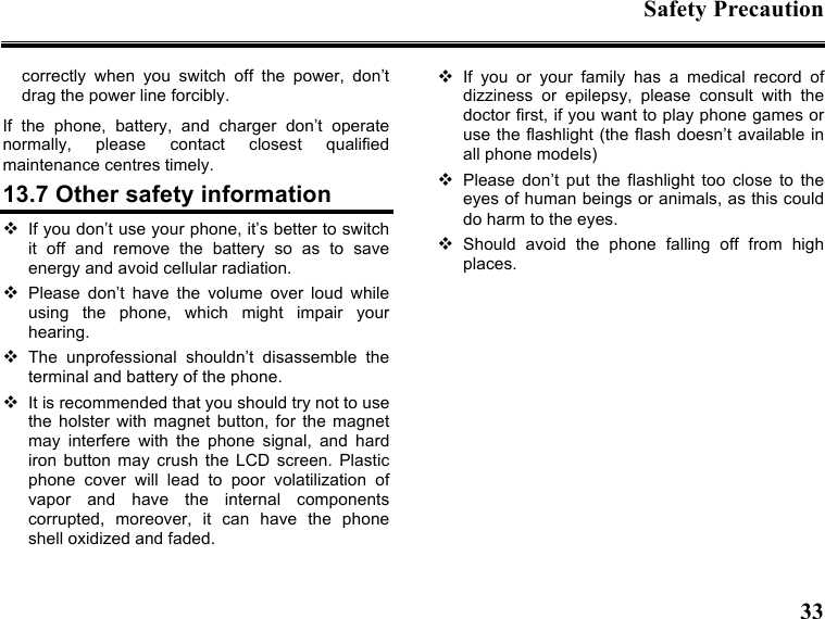 Safety Precaution  33  correctly  when  you  switch  off  the  power,  don’t drag the power line forcibly. If  the  phone,  battery,  and  charger  don’t  operate normally,  please  contact  closest  qualified maintenance centres timely.   13.7 Other safety information  If you don’t use your phone, it’s better to switch it  off  and  remove  the  battery  so  as  to  save energy and avoid cellular radiation.  Please  don’t  have  the  volume  over  loud  while using  the  phone,  which  might  impair  your hearing.  The  unprofessional  shouldn’t  disassemble  the terminal and battery of the phone.  It is recommended that you should try not to use the  holster  with  magnet  button,  for  the  magnet may  interfere  with  the  phone  signal,  and  hard iron  button  may  crush  the  LCD  screen.  Plastic phone  cover  will  lead  to  poor  volatilization  of vapor  and  have  the  internal  components corrupted,  moreover,  it  can  have  the  phone shell oxidized and faded.    If  you  or  your  family  has  a  medical  record  of dizziness  or  epilepsy,  please  consult  with  the doctor first, if you want to play phone games or use the flashlight (the flash doesn’t available in all phone models)  Please  don’t  put  the  flashlight  too  close  to  the eyes of human beings or animals, as this could do harm to the eyes.  Should  avoid  the  phone  falling  off  from  high places.  