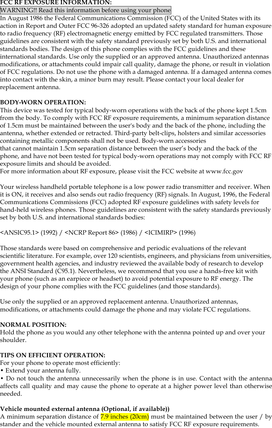  FCC RF EXPOSURE INFORMATION: WARNING!! Read this information before using your phone In August 1986 the Federal Communications Commission (FCC) of the United States with its action in Report and Outer FCC 96-326 adopted an updated safety standard for human exposure to radio frequency (RF) electromagnetic energy emitted by FCC regulated transmitters. Those guidelines are consistent with the safety standard previously set by both U.S. and international standards bodies. The design of this phone complies with the FCC guidelines and these international standards. Use only the supplied or an approved antenna. Unauthorized antennas modifications, or attachments could impair call quality, damage the phone, or result in violation of FCC regulations. Do not use the phone with a damaged antenna. If a damaged antenna comes into contact with the skin, a minor burn may result. Please contact your local dealer for replacement antenna.  BODY-WORN OPERATION: This device was tested for typical body-worn operations with the back of the phone kept 1.5cm from the body. To comply with FCC RF exposure requirements, a minimum separation distance of 1.5cm must be maintained between the user&apos;s body and the back of the phone, including the antenna, whether extended or retracted. Third-party belt-clips, holsters and similar accessories containing metallic components shall not be used. Body-worn accessories that cannot maintain 1.5cm separation distance between the user’s body and the back of the phone, and have not been tested for typical body-worn operations may not comply with FCC RF exposure limits and should be avoided. For more information about RF exposure, please visit the FCC website at www.fcc.gov  Your wireless handheld portable telephone is a low power radio transmitter and receiver. When it is ON, it receives and also sends out radio frequency (RF) signals. In August, 1996, the Federal Communications Commissions (FCC) adopted RF exposure guidelines with safety levels for hand-held wireless phones. Those guidelines are consistent with the safety standards previously set by both U.S. and international standards bodies:  &lt;ANSIC95.1&gt; (1992) / &lt;NCRP Report 86&gt; (1986) / &lt;ICIMIRP&gt; (1996)  Those standards were based on comprehensive and periodic evaluations of the relevant scientific literature. For example, over 120 scientists, engineers, and physicians from universities, government health agencies, and industry reviewed the available body of research to develop the ANSI Standard (C95.1). Nevertheless, we recommend that you use a hands-free kit with your phone (such as an earpiece or headset) to avoid potential exposure to RF energy. The design of your phone complies with the FCC guidelines (and those standards).  Use only the supplied or an approved replacement antenna. Unauthorized antennas, modifications, or attachments could damage the phone and may violate FCC regulations.   NORMAL POSITION:  Hold the phone as you would any other telephone with the antenna pointed up and over your shoulder.  TIPS ON EFFICIENT OPERATION:  For your phone to operate most efficiently: • Extend your antenna fully. • Do not touch the antenna unnecessarily when the phone is in use. Contact with the antenna affects call quality and may cause the phone to operate at a higher power level than otherwise needed.  Vehicle mounted external antenna (Optional, if available)) A minimum separation distance of 7.9 inches (20cm) must be maintained between the user / by stander and the vehicle mounted external antenna to satisfy FCC RF exposure requirements.   