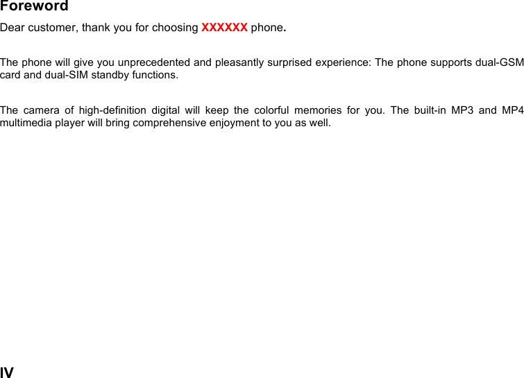  IV  Foreword Dear customer, thank you for choosing XXXXXX phone.    The phone will give you unprecedented and pleasantly surprised experience: The phone supports dual-GSM card and dual-SIM standby functions.  The  camera  of  high-definition  digital  will  keep  the  colorful  memories  for  you.  The  built-in  MP3  and  MP4 multimedia player will bring comprehensive enjoyment to you as well.   