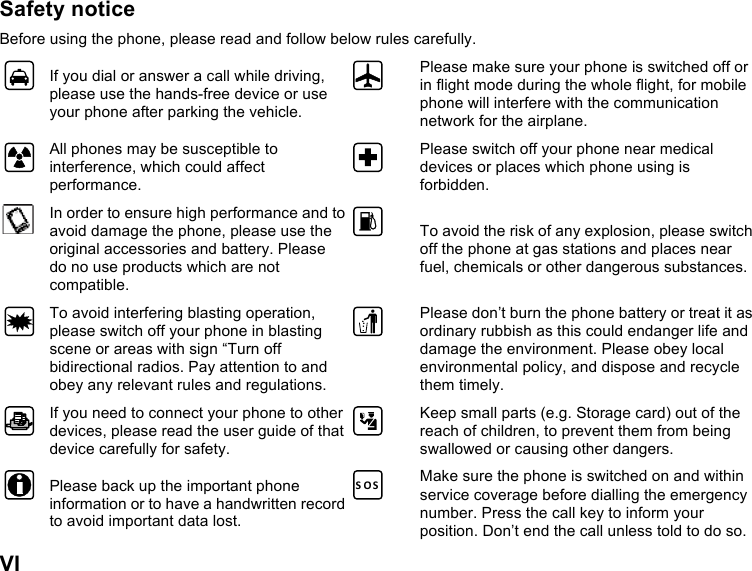  VI Safety notice Before using the phone, please read and follow below rules carefully.  If you dial or answer a call while driving, please use the hands-free device or use your phone after parking the vehicle.  Please make sure your phone is switched off or in flight mode during the whole flight, for mobile phone will interfere with the communication network for the airplane.  All phones may be susceptible to interference, which could affect performance.  Please switch off your phone near medical devices or places which phone using is forbidden.  In order to ensure high performance and to avoid damage the phone, please use the original accessories and battery. Please do no use products which are not compatible.  To avoid the risk of any explosion, please switch off the phone at gas stations and places near fuel, chemicals or other dangerous substances.  To avoid interfering blasting operation, please switch off your phone in blasting scene or areas with sign “Turn off bidirectional radios. Pay attention to and obey any relevant rules and regulations.  Please don’t burn the phone battery or treat it as ordinary rubbish as this could endanger life and damage the environment. Please obey local environmental policy, and dispose and recycle them timely.  If you need to connect your phone to other devices, please read the user guide of that device carefully for safety.  Keep small parts (e.g. Storage card) out of the reach of children, to prevent them from being swallowed or causing other dangers.  Please back up the important phone information or to have a handwritten record to avoid important data lost. S O S Make sure the phone is switched on and within service coverage before dialling the emergency number. Press the call key to inform your position. Don’t end the call unless told to do so. 