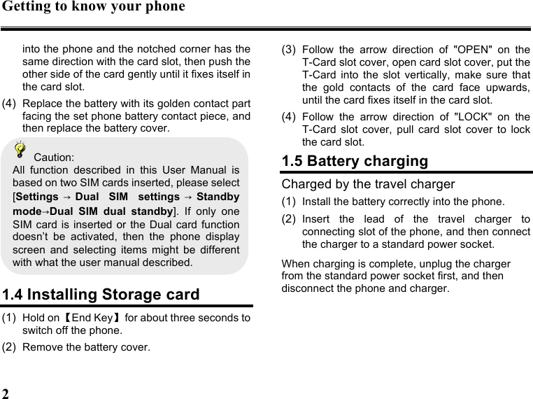 Getting to know your phone 2   into the phone and the notched corner has the same direction with the card slot, then push the other side of the card gently until it fixes itself in the card slot. (4)  Replace the battery with its golden contact part facing the set phone battery contact piece, and then replace the battery cover.     Caution: All  function  described  in  this  User  Manual  is based on two SIM cards inserted, please select [Settings →Dual  SIM  settings →Standby mode→Dual  SIM  dual  standby].  If  only  one SIM card  is inserted or the  Dual card function doesn’t  be  activated,  then  the  phone  display screen  and  selecting  items  might  be  different with what the user manual described.    1.4 Installing Storage card (1)  Hold on 【End Key】  for about three seconds to switch off the phone. (2)  Remove the battery cover. (3)  Follow  the  arrow  direction  of  &quot;OPEN&quot;  on  the T-Card slot cover, open card slot cover, put the T-Card  into  the  slot  vertically,  make  sure  that the  gold  contacts  of  the  card  face  upwards, until the card fixes itself in the card slot. (4)  Follow  the  arrow  direction  of  &quot;LOCK&quot;  on  the T-Card  slot  cover,  pull  card  slot  cover  to  lock the card slot. 1.5 Battery charging Charged by the travel charger (1)  Install the battery correctly into the phone. (2)  Insert  the  lead  of  the  travel  charger  to connecting slot of the phone, and then connect the charger to a standard power socket. When charging is complete, unplug the charger from the standard power socket first, and then disconnect the phone and charger.       