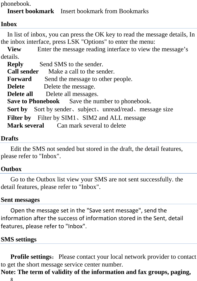 8phonebook.   Insert bookmark    Insert bookmark from Bookmarks Inbox In list of inbox, you can press the OK key to read the message details, In the inbox interface, press LSK &quot;Options&quot; to enter the menu: View     Enter the message reading interface to view the message’s   details. Reply     Send SMS to the sender. Call sender      Make a call to the sender. Forward        Send the message to other people. Delete      Delete the message. Delete all    Delete all messages. Save to Phonebook      Save the number to phonebook. Sort by  Sort by sender、subject、unread/read、message size Filter by    Filter by SIM1、SIM2 and ALL message Mark several    Can mark several to delete Drafts Edit the SMS not sended but stored in the draft, the detail features, please refer to &quot;Inbox&quot;. Outbox Go to the Outbox list view your SMS are not sent successfully. the detail features, please refer to &quot;Inbox&quot;.   Sent messages Openthemessagesetinthe&quot;Savesentmessage&quot;,sendtheinformationafterthesuccessofinformationstoredintheSent,detailfeatures,pleasereferto&quot;Inbox&quot;. SMS settings  Profile settings：  Please contact your local network provider to contact to get the short message service center number. Note: The term of validity of the information and fax groups, paging, 