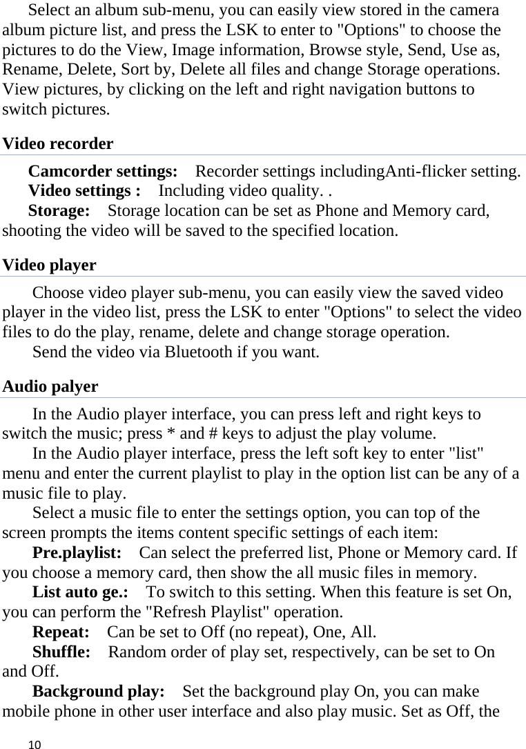 10Select an album sub-menu, you can easily view stored in the camera album picture list, and press the LSK to enter to &quot;Options&quot; to choose the pictures to do the View, Image information, Browse style, Send, Use as, Rename, Delete, Sort by, Delete all files and change Storage operations. View pictures, by clicking on the left and right navigation buttons to switch pictures.   Video recorder Camcorder settings:    Recorder settings includingAnti-flicker setting.   Video settings :    Including video quality. .   Storage:    Storage location can be set as Phone and Memory card, shooting the video will be saved to the specified location.   Video player Choose video player sub-menu, you can easily view the saved video player in the video list, press the LSK to enter &quot;Options&quot; to select the video files to do the play, rename, delete and change storage operation.   Send the video via Bluetooth if you want.   Audio palyer In the Audio player interface, you can press left and right keys to switch the music; press * and # keys to adjust the play volume.   In the Audio player interface, press the left soft key to enter &quot;list&quot; menu and enter the current playlist to play in the option list can be any of a music file to play.   Select a music file to enter the settings option, you can top of the screen prompts the items content specific settings of each item:   Pre.playlist:    Can select the preferred list, Phone or Memory card. If you choose a memory card, then show the all music files in memory. List auto ge.:    To switch to this setting. When this feature is set On, you can perform the &quot;Refresh Playlist&quot; operation.   Repeat:    Can be set to Off (no repeat), One, All.   Shuffle:    Random order of play set, respectively, can be set to On and Off.   Background play:    Set the background play On, you can make mobile phone in other user interface and also play music. Set as Off, the 