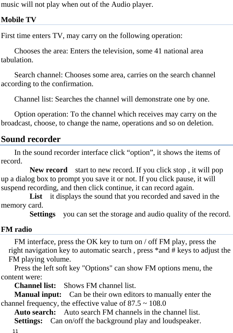 11music will not play when out of the Audio player. Mobile TV First time enters TV, may carry on the following operation: 　  Chooses the area: Enters the television, some 41 national area tabulation. 　  Search channel: Chooses some area, carries on the search channel according to the confirmation. 　  Channel list: Searches the channel will demonstrate one by one. 　  Option operation: To the channel which receives may carry on the broadcast, choose, to change the name, operations and so on deletion. Sound recorder  In the sound recorder interface click “option”, it shows the items of record.     New record  start to new record. If you click stop , it will pop up a dialog box to prompt you save it or not. If you click pause, it will suspend recording, and then click continue, it can record again.     List    it displays the sound that you recorded and saved in the memory card.     Settings    you can set the storage and audio quality of the record. FM radio FM interface, press the OK key to turn on / off FM play, press the right navigation key to automatic search , press *and # keys to adjust the FM playing volume.   Press the left soft key &quot;Options&quot; can show FM options menu, the content were:   Channel list:    Shows FM channel list.   Manual input:    Can be their own editors to manually enter the channel frequency, the effective value of 87.5 ~ 108.0   Auto search:    Auto search FM channels in the channel list.   Settings:    Can on/off the background play and loudspeaker. 