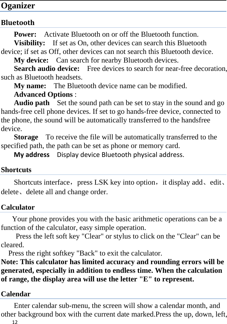 12Oganizer Bluetooth Power:    Activate Bluetooth on or off the Bluetooth function.   Visibility:    If set as On, other devices can search this Bluetooth device; if set as Off, other devices can not search this Bluetooth device.   My device:    Can search for nearby Bluetooth devices.   Search audio device:    Free devices to search for near-free decoration, such as Bluetooth headsets.   My name:    The Bluetooth device name can be modified. Advanced Options :  Audio path    Set the sound path can be set to stay in the sound and go hands-free cell phone devices. If set to go hands-free device, connected to the phone, the sound will be automatically transferred to the handsfree device.  Storage    To receive the file will be automatically transferred to the specified path, the path can be set as phone or memory card.   MyaddressDisplaydeviceBluetoothphysicaladdress.Shortcuts Shortcuts interface，press LSK key into option，it display add、edit、delete、delete all and change order.   Calculator Your phone provides you with the basic arithmetic operations can be a function of the calculator, easy simple operation.           Press the left soft key &quot;Clear&quot; or stylus to click on the &quot;Clear&quot; can be cleared.     Press the right softkey &quot;Back&quot; to exit the calculator. Note: This calculator has limited accuracy and rounding errors will be generated, especially in addition to endless time. When the calculation of range, the display area will use the letter &quot;E&quot; to represent. Calendar Enter calendar sub-menu, the screen will show a calendar month, and other background box with the current date marked.Press the up, down, left, 