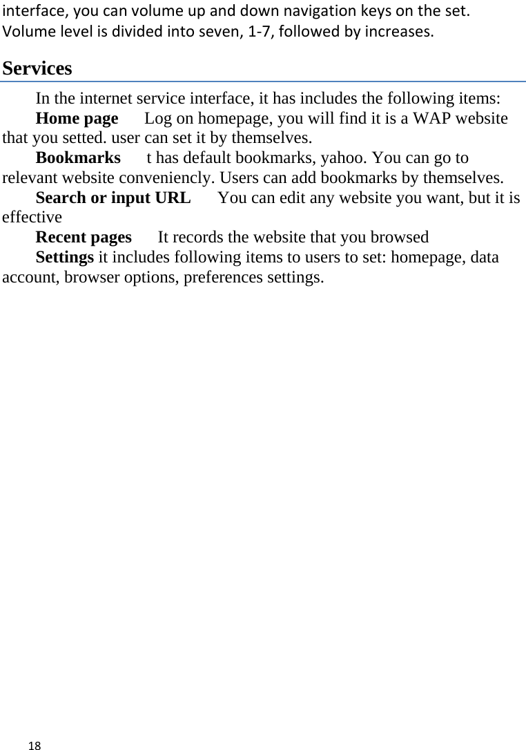 18interface,youcanvolumeupanddownnavigationkeysontheset.Volumelevelisdividedintoseven,1‐7,followedbyincreases. Services In the internet service interface, it has includes the following items: Home page      Log on homepage, you will find it is a WAP website that you setted. user can set it by themselves. Bookmarks      t has default bookmarks, yahoo. You can go to relevant website conveniencly. Users can add bookmarks by themselves. Search or input URL      You can edit any website you want, but it is effective Recent pages     It records the website that you browsed Settings it includes following items to users to set: homepage, data account, browser options, preferences settings. 