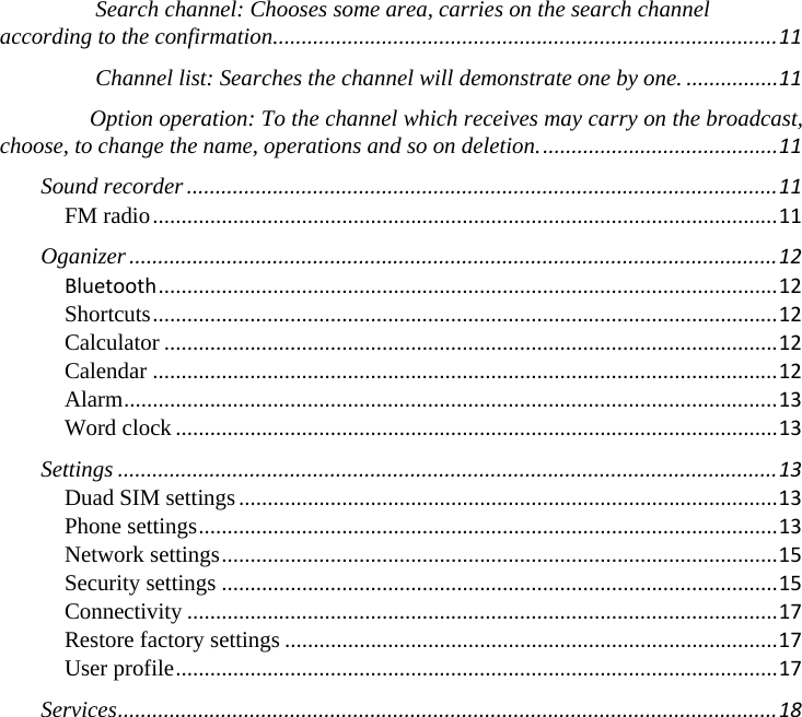 　Search channel: Chooses some area, carries on the search channel according to the confirmation........................................................................................11　Channel list: Searches the channel will demonstrate one by one.................11　Option operation: To the channel which receives may carry on the broadcast, choose, to change the name, operations and so on deletion..........................................11Sound recorder.......................................................................................................11FM radio.............................................................................................................11Oganizer.................................................................................................................12Bluetooth............................................................................................................12Shortcuts.............................................................................................................12Calculator...........................................................................................................12Calendar.............................................................................................................12Alarm..................................................................................................................13Word clock.........................................................................................................13Settings...................................................................................................................13Duad SIM settings..............................................................................................13Phone settings.....................................................................................................13Network settings.................................................................................................15Security settings.................................................................................................15Connectivity.......................................................................................................17Restore factory settings......................................................................................17User profile.........................................................................................................17Services...................................................................................................................18