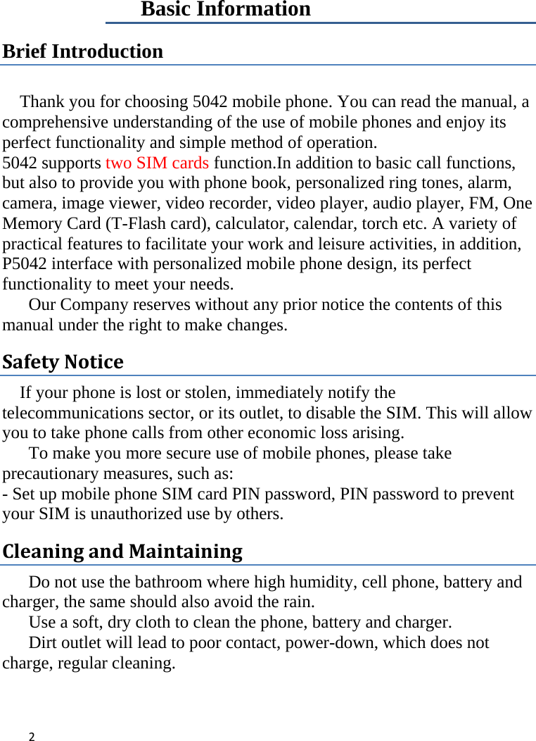 2   Basic Information Brief Introduction  Thank you for choosing 5042 mobile phone. You can read the manual, a comprehensive understanding of the use of mobile phones and enjoy its perfect functionality and simple method of operation.   5042 supports two SIM cards function.In addition to basic call functions, but also to provide you with phone book, personalized ring tones, alarm, camera, image viewer, video recorder, video player, audio player, FM, One Memory Card (T-Flash card), calculator, calendar, torch etc. A variety of practical features to facilitate your work and leisure activities, in addition, P5042 interface with personalized mobile phone design, its perfect functionality to meet your needs.   Our Company reserves without any prior notice the contents of this manual under the right to make changes. SafetyNotice If your phone is lost or stolen, immediately notify the telecommunications sector, or its outlet, to disable the SIM. This will allow you to take phone calls from other economic loss arising.      To make you more secure use of mobile phones, please take precautionary measures, such as:   - Set up mobile phone SIM card PIN password, PIN password to prevent your SIM is unauthorized use by others.   CleaningandMaintaining Do not use the bathroom where high humidity, cell phone, battery and charger, the same should also avoid the rain.   Use a soft, dry cloth to clean the phone, battery and charger.   Dirt outlet will lead to poor contact, power-down, which does not charge, regular cleaning.