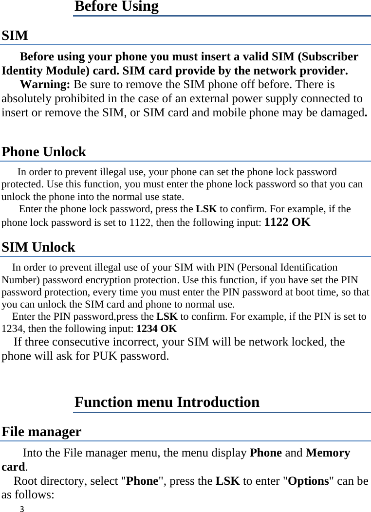 3Before Using SIM  Before using your phone you must insert a valid SIM (Subscriber Identity Module) card. SIM card provide by the network provider.     Warning: Be sure to remove the SIM phone off before. There is absolutely prohibited in the case of an external power supply connected to insert or remove the SIM, or SIM card and mobile phone may be damaged.    Phone Unlock In order to prevent illegal use, your phone can set the phone lock password protected. Use this function, you must enter the phone lock password so that you can unlock the phone into the normal use state.   Enter the phone lock password, press the LSK to confirm. For example, if the phone lock password is set to 1122, then the following input: 1122 OK   SIM Unlock In order to prevent illegal use of your SIM with PIN (Personal Identification Number) password encryption protection. Use this function, if you have set the PIN password protection, every time you must enter the PIN password at boot time, so that you can unlock the SIM card and phone to normal use.   Enter the PIN password,press the LSK to confirm. For example, if the PIN is set to 1234, then the following input: 1234 OK       If three consecutive incorrect, your SIM will be network locked, the phone will ask for PUK password.   Function menu Introduction File manager Into the File manager menu, the menu display Phone and Memory card.    Root directory, select &quot;Phone&quot;, press the LSK to enter &quot;Options&quot; can be as follows:   