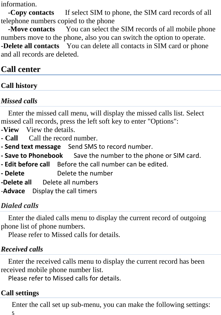 5information. -Copy contacts      If select SIM to phone, the SIM card records of all telephone numbers copied to the phone -Move contacts      You can select the SIM records of all mobile phone numbers move to the phone, also you can switch the option to operate. -Delete all contacts    You can delete all contacts in SIM card or phone and all records are deleted. Call center Call history Missed calls Enter the missed call menu, will display the missed calls list. Select missed call records, press the left soft key to enter &quot;Options&quot;:   -View  View the details. - Call    Call the record number.  ‐SendtextmessageSendSMStorecordnumber.‐SavetoPhonebookSavethenumbertothephoneorSIMcard.‐EditbeforecallBeforethecallnumbercanbeedited.‐DeleteDeletethenumber‐DeleteallDeleteallnumbers‐AdvaceDisplaythecalltimersDialedcalls Enter the dialed calls menu to display the current record of outgoing phone list of phone numbers.     Please refer to Missed calls for details. Received calls Enter the received calls menu to display the current record has been received mobile phone number list. PleaserefertoMissedcallsfordetails. Call settings Enter the call set up sub-menu, you can make the following settings: 